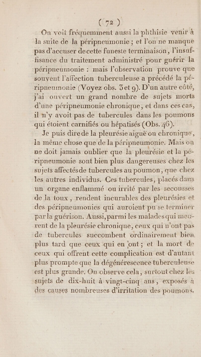 On voit fréquemment aussi la phthisie venir à la suite de la péripneumonie ; et l’on ne manque pas d’accuser decette funeste terminaison, l’insuf- fisance du traitement administré pour guérir la péripneumonie : mais l'observation prouve que souvent l'affection tuberculeuse a précédé la pé- ripneumonie (Voyez obs. 3et 9). D’un autre cÔté, jai ouvert un grand nombre de sujets morts d’une péripneumonie chronique, et dans ces cas, il n'y avoit pas de tubercules dans les poumons qui étoient carnifiés ou hépatisés (Obs. 46). Je puis direde la pleurésie aiguë ou chronique, la même chose que de la péripneumonie. Maïs on pe doit jamais oublier que la pleurésie et la pé- ripneumonie sont bien plus dangereuses chez les sujets affectésde tubercules au poumon, que chez les autres individus. Ces tubercules, placés dans un organe enflammé ou irrité par les secousses de la toux, rendent incurables des pleurésies et des péripneumonies qui auroient pu se terminer par la guérison. Aussi, parmi les malades qui meu- rent de la pleurésie chronique, ceux qui n'ont pas de tubercules succombent ordinairement bien plus tard que ceux qui en ‘ont; et la mort de ceux qui offrent cette complication est d'autant plus prompte que la dégénérescence tuberculeuse est plus grande, On observe cela, surtout chez les sujets de dix-huit à vingt-cinq ans, exposés à des causes nombreuses d’irritation des poumons.