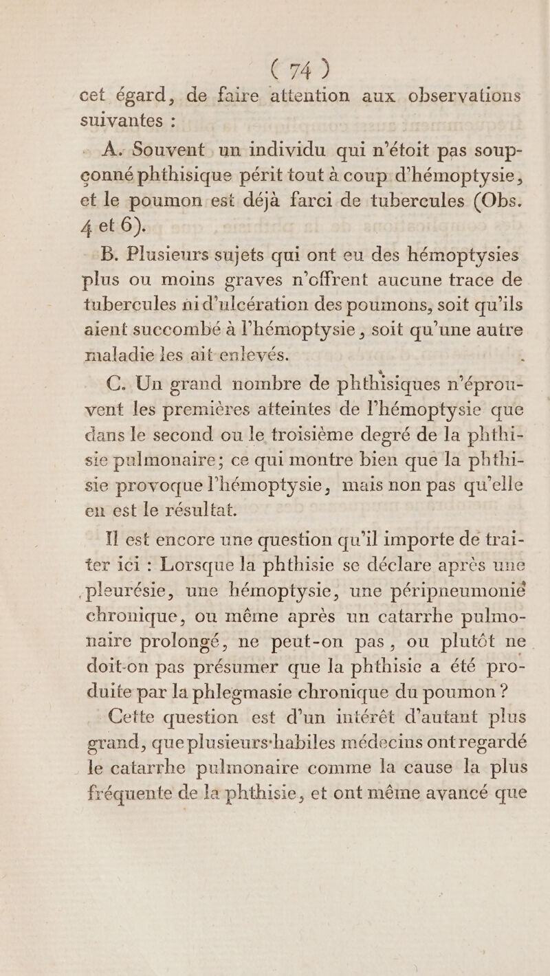 cet égard, de faire attention aux observations suivantes : À. Souvent , un individu qui n’étoit pas soup- conné phthisique périt tout à coup d’hémoptysie, et le poumon est déjà farci de tubercules (Obs. 4et6). B. Plusieurs sujets qui ont eu des hémoptysies plus onu moins graves n’offrent aucune trace de tubercules ñid’ulcération des poumons, soit qu'ils aient succombé à l’hémoptysie, soit qu’une autre rnaladie les ait-enlevés. o C. Un grand nombre de phthisiques n’éprou- vent les premières atteintes de l’'hémoptysie que dans le second ou le troisième degré de la phthi- sie pulmonaire; ce qui montre bien que la phthi- sie provoque l'hémoptysie, mais non pas qu'elle en est le résultat. Il est encore une question qu’il importe de trai- ter 1c1 : Lorsque la phthisie se déclare après une pleurésie, une hémoptysie, une péripneumonié chronique, ou même après un catarrhe pulmo- naire prolongé, ne peut-on pas, ou plutôt ne doit-on pas présumer que la phthisie a été pro- duite par la phlegmasie chronique du poumon ? Cette question est d’un intérêt d'autant plus grand , que plusieurs'habiles médecins ontregardé le catarrhe pulmonaire comme la cause la plus fréquente de la phthisie, et ont même avancé que