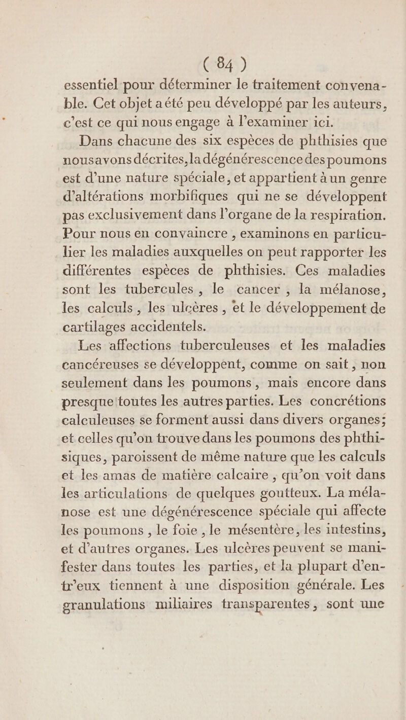 essentiel pour déterminer le traitement convena- ble. Cet objet aété peu développé par les auteurs, c’est ce qui nous engage à l’examiner ici. Dans chacune des six espèces de phthisies que nousavons décrites, la dégénérescence des poumons est d’une nature spéciale, et appartient à un genre d’altérations morbifiques qui ne se développent pas exclusivement dans l'organe de la respiration. Pour nous en convaincre , examinons en particu- lier les maladies auxquelles on peut rapporter les différentes espèces de phthisies. Ces maladies sont les tubercules , le cancer , la mélanose, les calculs, les ulcères , et le développement de cartilages accidentels. Les affections tuberculeuses et les maladies cancéreuses se développent, comme on sait, non seulement dans les poumons, mais encore dans presque:toutes les autres parties. Les concrétions calculeuses se forment aussi dans divers organes; et celles qu’on trouve dans les poumons des phthi- siques, paroissent de même nature que les calculs et les amas de matière calcaire ; qu’on voit dans les articulations de quelques goutteux. La méla- nose est une dégénérescence spéciale qui affecte les poumons , le foie ,le mésentère, les intestins, et d’autres organes. Les ulcères peuvent se mani- fester dans toutes les parties, et la plupart d’en- treux tiennent à une disposition générale. Les granulations miliaires transparentes, sont une