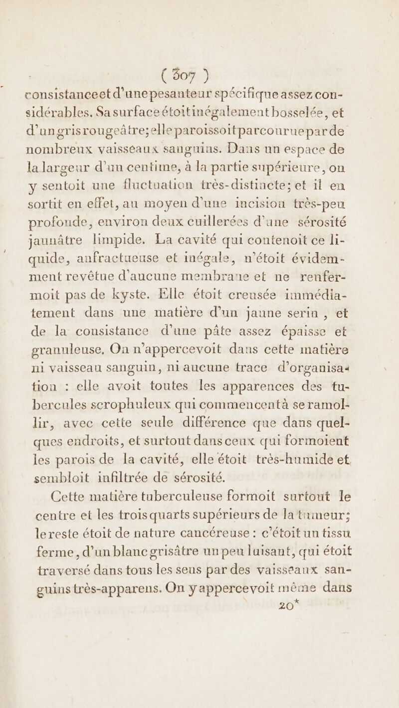 consistanceet d'unepesanteur spécifique assez con- sidérables. Sa surfaceétoitinégalement bosselée, et d’ungrisrougeâtre;elle parotssoitparcourneparde nombreux vaisséaux sanguins. Dans un espace de la largeur d’un centime, à la partie supérieure, on y sentoit une fluctuation très-distincte; et il en sortit en effet, au moyen d'une incision très-peu profonde, environ deux cuillerées d’une sérosité jaunâtre limpide. La cavité qui contenoit ce li- quide, anfractueuse et inégale, n’étoit évidem- ment revêtue d'aucune membrane et ne renfer- moit pas de kyste. Elle étoit creusée immédia- tement dans une matière d’un jaune serin , et de la consistance d’une pâte assez épaisse et granuleuse, On n’appercevoit dans cette matière ni vaisseau sanguin, ni aucune trace d’organisaa tion : elle avoit toutes [es apparences des tu- bercules scrophuleux qui commencentà se ramol- lir, avec cette seule différence que dans quel- ques endroits, et surtout dans ceux qui formoient les parois de la cavité, elle étoit très-hamide et. sembloit infiltrée de sérosité. Cette matière tuberculeuse formoit surtout le centre et les trois quarts supérieurs de la tameur; le reste étoit de nature cancéreuse : c’étoit un tissu ferme, d’un blanc grisâtre un peu luisant, qui étoit traversé dans tous les seus par des vaisseaux san- guins très-apparens. On ÿappercevoit même dans rs