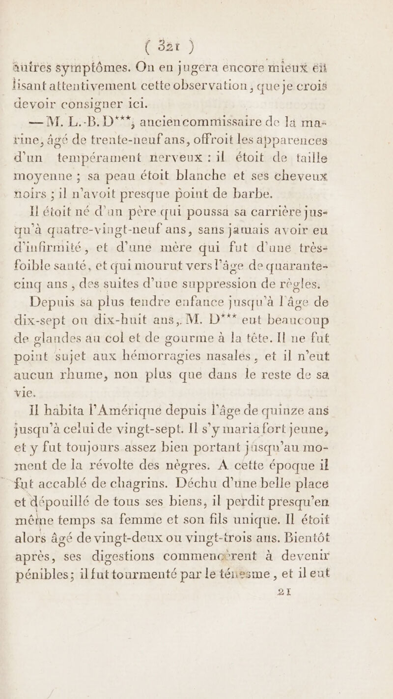 MOnL:) autres symptômes. On en jugera encore mieu éi lisant attentivement cette observation, que je crois devoir consigner 11. —M.L. B. D***, anciencommissaire de là ma: rine, âgé de trente-neufans, offroit les apparences d'un tempérament nerveux : il étoit de taille moyenne ; sa peau étoit blanche et ses cheveux noirs ; il n'avoit presque point de barbe. Il était né d'an père qui poussa sa carrière jus- qu'à quatre-vingt-neuf ans, sans jamais avoir eu d'infirmité, et d’une mère qui fut d’une très: foible santé. et qui mourut vers l’âge de quarante- cinq ans , des suites d’une suppression de règles. Dés sa plus tendre enfance jusqu’à l'An de dix-sept on dix-huit ans, M. D eut béueoup de glandes au col et de gourme à la tête. Il ne fut point sujet aux RAA nasales , et il n'eut aucun rhume, non plus que dans le reste de sa vie. Il habita l'Amérique depuis l’âge de quinze ans jusqu'à ceiui de vingt-sept. Il s’y maria fort jeune, et y fut toujours assez bien portant jasqu'au mo- ment de la révolte des nègres. À cette époque il fut accablé de chagrins. Déchu d’une belle place et dépouillé de tous ses biens, il perdit presqu’en mêine femps sa femme et son fils unique. Il étoit alors âgé de vingt-deux ou vingt-trois ans. Bientôt après, ses digestions commencérent à devenir pénibles; il futtourmenté par le ténesme, et ileut 21