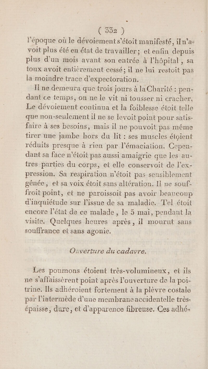 (COUT 3 l'époque où le dévoiement s’étoit manifesté, iln'a- voit plus été en état de travailler; etenfin depuis plus d’un mois avant son entrée à l'hôpital , sa toux avoit entièrement cessé; il ne lui restoit pas la moindre trace d’expectoration. If ne demeura que trois jours à la Charité : pen- dant ce temps, on ne le vit ni tousser ni cracher, Le dévoiement continua et la foiblesse étoit telle que non-seulement il ne se levoit point pour satis- faire à ses besoins, mais il ne pouvoit pas même hrer une jambe hors du lit : ses muscles étoient réduits presque à rien par l'émaciation. Cepen- dant sa face n'étoit pas aussi amaigrie que les au- tres parties du corps, et elle conservoit de l’ex- pression. Sa respiration m’étoit pas seusiblement gênée, et sa voix étoit sans altération. Il ne souf- froit point, et ne paroissoit pas avoir beaucoup d'inquiétude sur l'issue de sa maladie. T'el étoit encore l’état de ce malade , le 5 mai, pendant la visite. Quelques heures après, il mourut sans souffrance et sans agonie. Ozveriture du cadavre. Les poumons étoient très-volumineux, et ils ne s’affaissèrent point après l'ouverture de la poi- trine. [ls adhéroient fortement à la plèvre costale par l’intermède d’une membrane accidentelle très- épaisse, dure, et d'apparence fibreuse, Ces adhé: