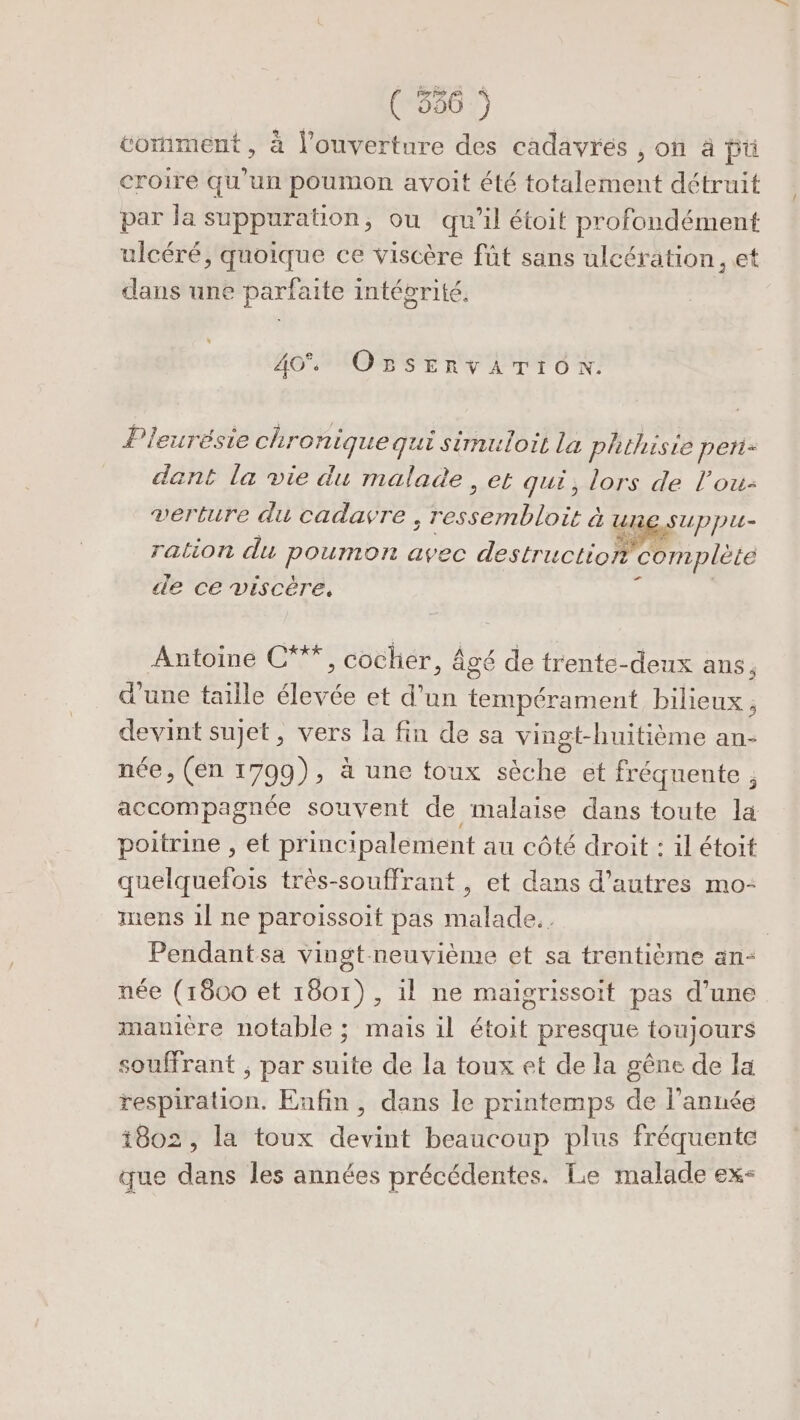 ( 366 comment, à l'ouverture des cadavres , où à pü croire qu'un poumon avoit été totalement détruit par la suppuration, ou qu'il étoit profondément ulcéré, quoique ce viscère fût sans ulcération., et dans une parfaite intégrité. 404 OBSERVATION. Pleurésie ch. ronique qui sérmuloit la phthisie peti- dant la vie du malade, et qui, lors de l’ou- verture du cadavre. TEE à UE SUpptut- ration du Pourror avec destruction complète de ce viscère. Antoine C**, cocher, âgé de trente-deux ans, d'une taille élevée et d’un tempérament bilieux, devint sujet, vers la fin de sa vingt-huitième an- née, (en 1799), à une toux sèche et fréquente , poitrine , et principalement au côté droit : il étoit quelquefois très-souffrant , et dans d’autres mo- mens 1l ne paroissoit pas malade. Pendantsa vingt-neuvième et sa trentième an- née (1800 et 1801), il ne maigrissoit pas d’une manière notable ; mais il étoit presque toujours souffrant ; par suite de la toux et de la gêne de la respiration. Enfin, dans le printemps de l’année t8o2, la toux devint beaucoup plus fréquente que dans les années précédentes. Le malade ex- {