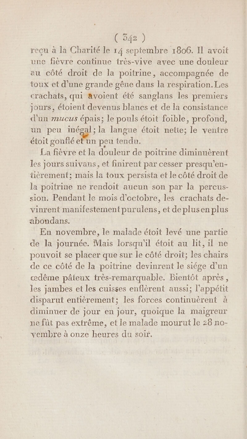 (54) recu à la Charité le 14 septembre 1806. Il avoit une fièvre continue très-vive avec une douleur au côté droit de la poitrine, accompagnée de toux et d’une grande gêne dans la respiration. Les crachats, qui ävoient été sanglans les premiers jours, étoient devenus blancs et de la consistance d'un #mucus épais; le pouls étoit foible, profond, un peu ea la langue étoit nette; le ventre étoit gonflé et un peu tendu. La fièvre et la douleur de poitrine diminuèrent les jours suivans, et finirent par cesser presqu’en- tièrement; mais la toux persista et le côté droit de la poitrine ne rendoit aueun son par la percus- sion. Pendant le mois d'octobre, les crachats de- vinrent manifestement purulens, et de plusen plus abondans. En novembre, le malade étoit levé une partie de la journée. Mais lorsqu'il étoit au lit, il ne pouvoit se placer que sur le côté droit; les chairs de ce côté de la poitrine devinrent le siége d’un œædême pâteux très-remarquable. Bientôt apres, les jambes et les cuisses enflèrent aussi; l'appétit disparut entièrement; les forces continuérent à diminuer de jour en jour, quoique la maigreur ne füt pas extrême, et le malade mourut le 26 no- vembre à onze heures du soir.