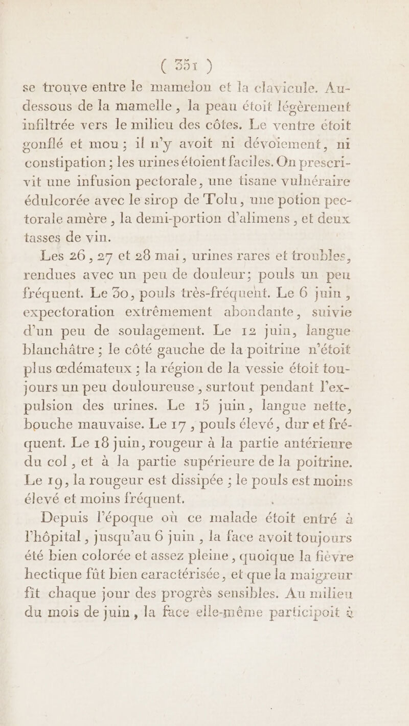 GS) se trouve entre le mamelon et la clavicule. Au- dessous de la mamelle , la peau étoit lésèrement infiltrée vers le milieu des côtes. Le ventre étoit sonflé et mou; il n’y avoit ni dévoiement, ni constipation ; les urinesétoient faciles. On prescri- vit une infusion pectorale, une tisane vulnéraire édulcorée avec le sirop de Tolu, une potion pec- torale amère , la demi-portion d’alimens , et deux tasses de vin. Les 26 , 27 et 26 mai, urines rares et troubles, rendues avec un peu de douleur; pouls un peu fréquent. Le 30, pouls très-fréquent. Le 6 juin, expectoration extrêmement abondante, suivie d’un peu de soulagement. Le 12 juin, langue blanchâtre ; le côté gauche de la poitrine n'étoit plus œdémateux ; la région de la vessie étoit tou- jours un peu douloureuse , surtout pendant lex- pulsion des urines. Le 15 juin, langue nette, bouche mauvaise. Le 17, pouls élevé, dur et fré- quent. Le 18 juin, rougeur à la partie antérienre du col , et à la partie supérieure de la poitrine, Le 19, la rougeur est dissipée ; le pouls est moins élevé et moins fréquent. Depuis DSbuue où ce malade érès entré à l'hôpital , jusqu'au 6 juin , la face avoit toujours été bien colorée et assez pleine, quoique la fièvre hectique fût bien caractérisée, et que la maigreur fit chaque jour des progrès sensibles. Au milieu du mois de juin, la face elle-même participoit à