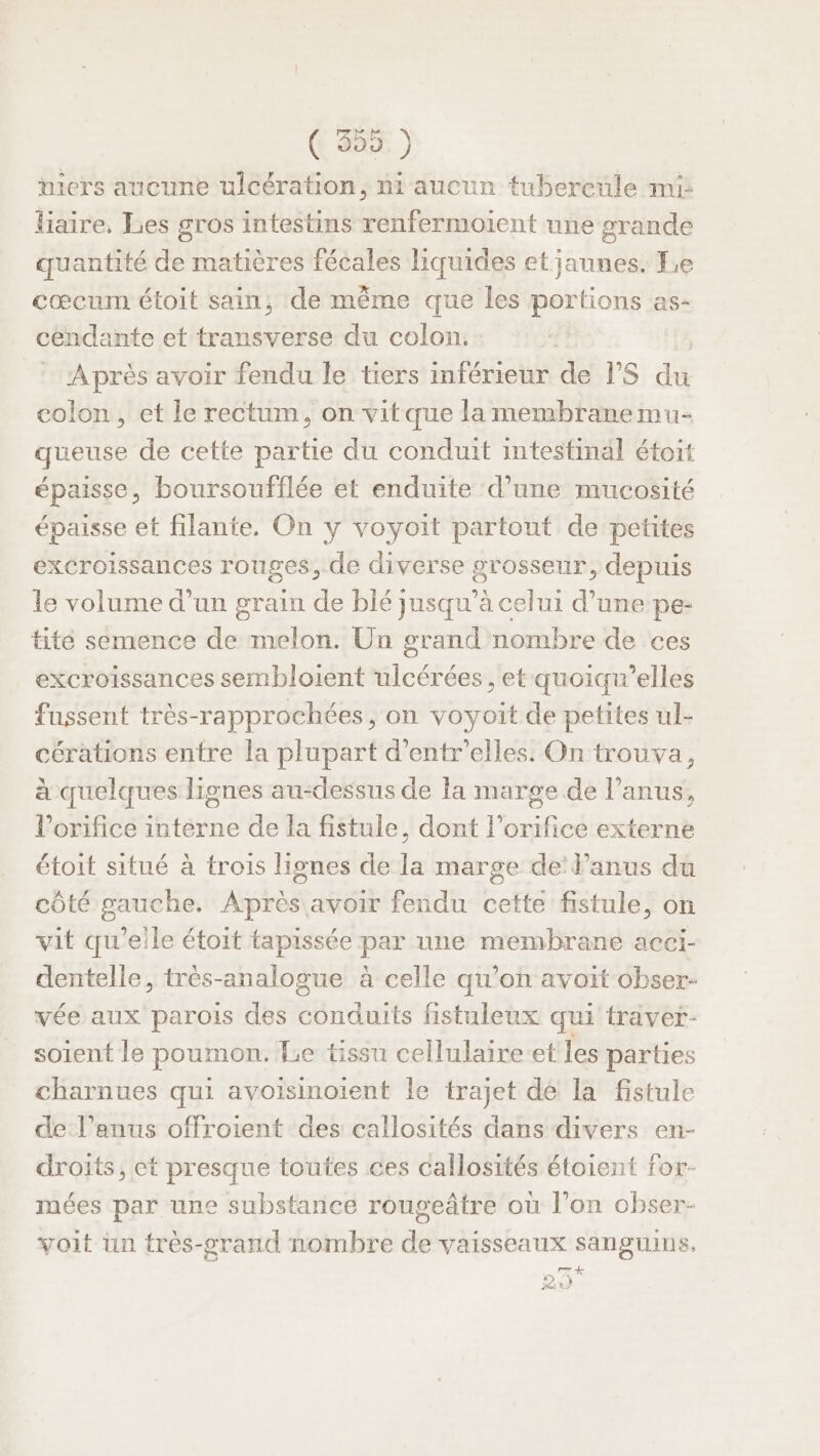 ([ a ) wiers aucune ulcération, ni aucun tubercuüle mi liaire, Les gros intestins renfermoient une grande quantité de matières fécales liquides et jaunes. Le cœcum étoit sain, de même que les portions as- cendante et transverse du colon. Après avoir fendu le tiers inférieur de rs du colon, et le rectum, on vitque lamembranemu- queuse de cette partie du conduit intestinal étoit épaisse, boursoufflée et enduite d’une mucosité épaisse et filante. On y voyoit partout de petites excroissances rouges, de diverse grosseur, depuis le volume d’un grain de blé jusqu’à celui d’une pe- tité semence de melon. Un grand nombre de ces excroissances sembloient ulcérées , et quoiqu’elles fussent très-rapprochées, on voyoit de petites ul- cérations entre la plupart d’entr'elles. On trouva, à quelques lignes au-dessus de la marge de l'anus, l’orifice interne de la fistule, dont l’orifice externe étoit situé à trois lignes de la marge de’ l’anus du côté gauche. Après avoir fendu cette fistule, on vit qu'elle étoit tapissée par une membrane acci- dentelle, très-analogue à celle qu’on avoit obser- vée aux parois des conduits fistuleux qui travet- soient le poumon. Le tissu cellulaire:et les parties charnues qui avoisinoient le trajet de la fistule de l’anus offroient des callosités dans divers en- droits, et presque toutes ces callosités étoient for- mées par une substance rougeâtre où l’on obser- voit un très-prand nombre de vaisseaux sanguins. pra Le E)