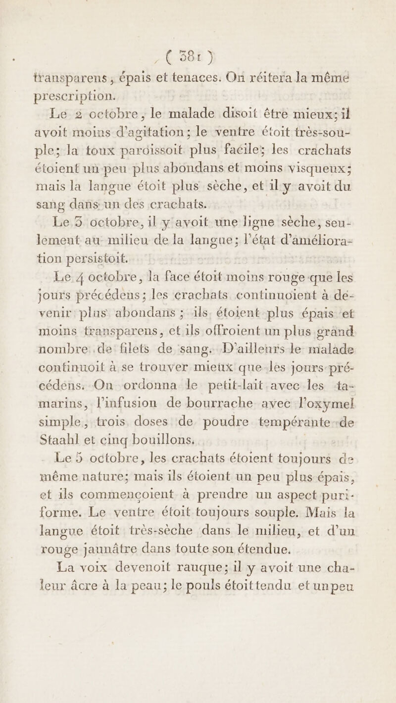 69 ) transparens , épais et tenaces. On réitera la même prescription. Le 2 octobre, le malade disoit être mieux: il avoit moins d’agitation; le ventre étoit très-sou- ple; la toux pardissoit plus facile; les crachats étoient un-peu plus abondans et moins visqueux; mais la langue étoit plus sèche, et il y avoit du sang dans: un des crachats. Le 5 octobre, il y avoit une ligne sèche, seu- lement au milieu de la langue; l’état d'améliora- tion persistoit. - | Le 4 octobre, la face étoit moins rouge que les jours précédens ; les crachats continuoïent à dé: venir plus abondans ; ils. étoient plus épais ‘et moins fransparens, “G ils offroient un plus grand nombre .de filets de sang. D'ailleurs le. malade continuoit à se trouver mieux que-les jours-pré- cédens: On ordonna le petit-lait avec les ‘ta- marins, l’infusion de bourrache avec l'oxymel simple, trois doses de poudre tempérante- -de re et cinq bouillons, Le 5 octobre, les crachats étoient toujours de même nature; mais ils étoient un peu plus épais, et ils commencoient à prendre un aspect puri- forme. Le ventre étoit toujours souple. Mais la langue étoit très-sèche dans le milieu, et d’un rouge jaunâtre dans toute son étendue, La voix devenoit rauque; il y avoit une cha- leur âcre à la peau; le pouls étoittendu et un peu