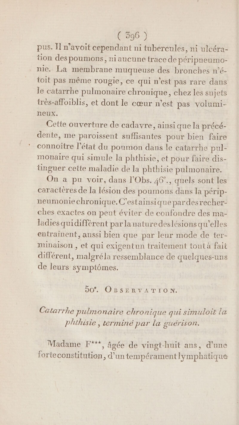 ( 3596 ) pus. I n’avoit cependant ni tubercules, ni ulcéra- tion des poumons, ni aucune trace de péripneumo- nie. La membrane muqueuse des bronches n’é- toit pas même rougie, ce qui n’est pas rare dans le catarrhe pulmonaire chronique, chez les sujets très-affoiblis, et dont le cœur n’est pas volumi- neux. Cette ouverture de cadavre, ainsi que la précé- dente, me paroissent suffisantes pour bien faire connoîïtre l'état du poumon dans le catarrhe pul- monaire qui simule la phthisie, et pour faire dis- tinguer cette maladie de la phthisie pulmonaire. On a pu voir, dans l'Obs. 46°., quels sont les caracteres de la lésion des poumons dans la périp- ueumonie chronique. C’estainsique pardesrecher- ches exactes on peut éviter de confondre des ma- ladies quidiffèrent par lanaturedeslésions qu’elles entrainent, aussi bien que par leur mode de ter- munaison , et qui exigentun traitement tout à fait différent, malgréla ressemblance de quelques-uns de leurs symptômes. 50. OBSERVATION. Catarrhe pulmonaire chronique qui simuloit la phthisie , terminé par la guérison. Madame F**, âgée de vingt-huit ans, d’une forteconstitution, d’un tempérament lymphatique ) P