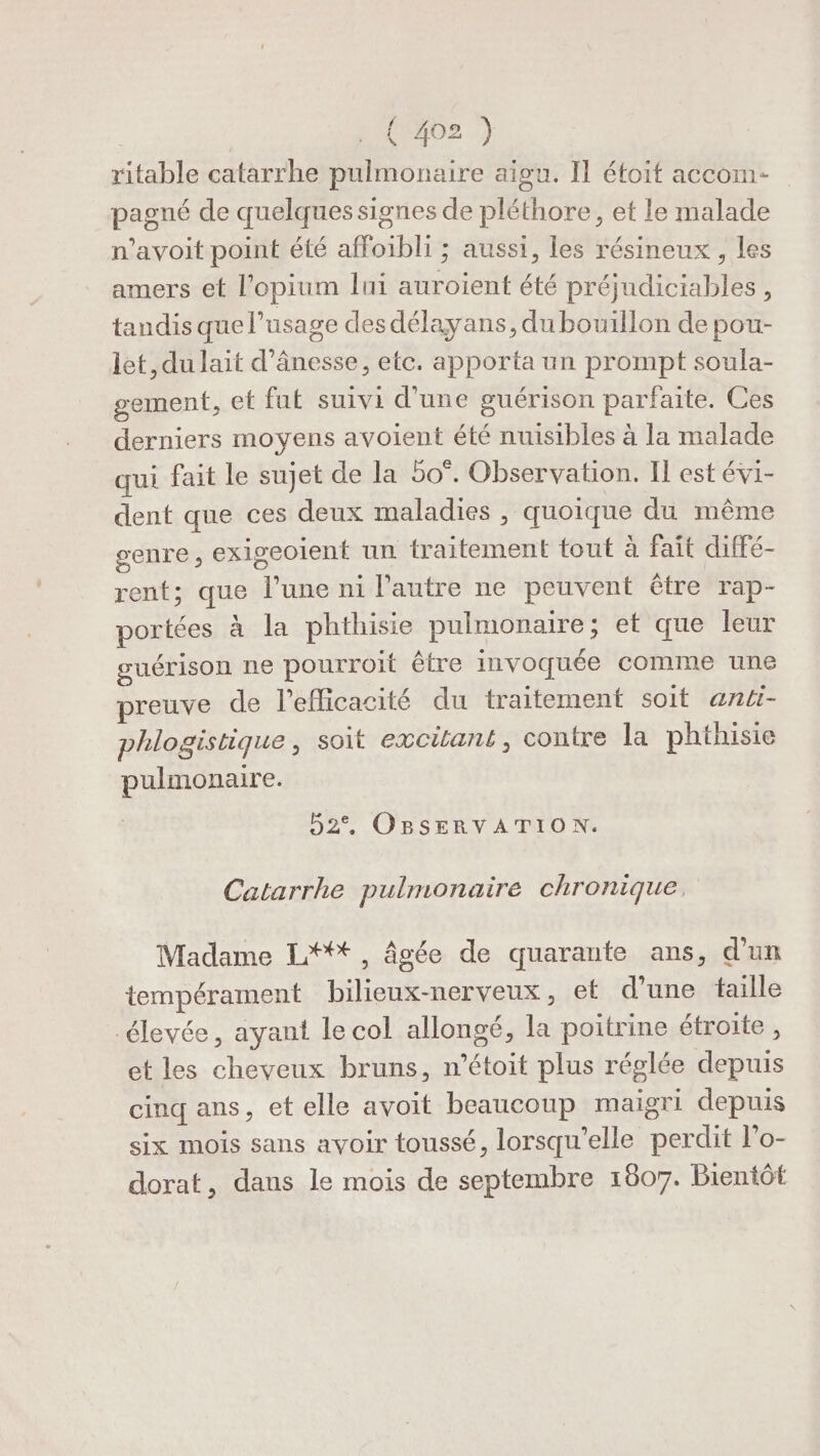 | (M2 /) ritable catarrhe pulmonaire aigu. Il éfoit accom- pagné de quelques signes de pléthore, et le malade n’avoit point été affoibli ; aussi, les résineux , les amers et l’opium lui auroient été préjudiciables , tandis que l’usage des délayans, du bouillon de pou- let, du lait d’ânesse, etc. apporta un prompt soula- gement, et fut suivi d’une guérison parfaite. Ces derniers moyens avoient été nuisibles à la malade qui fait le sujet de la 50°. Observation. Il est évi- dent que ces deux maladies , quoique du même genre, exigeoient un traitement tout à fait diffé- rent; que l’une ni l’autre ne peuvent être rap- portées à la phthisie pulmonaire; et que leur guérison ne pourroit être invoquée comme une preuve de l'efficacité du traitement soit anti- phlogistique, soit excitant, contre la phthisie pulmonaire. 52°, OBSERVATION. Catarrhe pulmonaire chronique, Madame L*+tt, âgée de quarante ans, d'un tempérament bilieux-nerveux, et d’une taille élevée, ayant le col allongé, la poitrine étroite , et les cheveux bruns, n’étoit plus réglée depuis cinq ans, et elle avoit beaucoup maigri depuis six mois sans avoir toussé, lorsqu'elle perdit l’o- dorat, dans le mois de septembre 1807. Bientôt