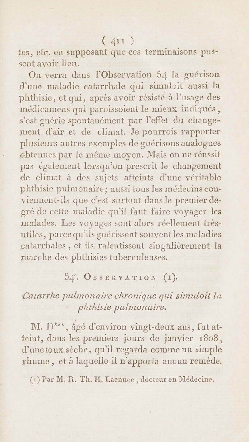 tes, etc. en supposant que ces terminaisons pus- sent avoir lieu. On verra dans l’Observation 54 la guérison d’une maladie catarrhale qui simuloit aussi la phthisie, et qui, après avoir résisté à l’usage des médicamens qui paroissoient le mieux indiqués, s’est guérie spontanément par l'effet du change- ment d'air et de climat. Je pourrois rapporter plusieurs autres exemples de guérisons analogues obtenues par le même moyen. Mais on ne réussit pas également lorsqu'on prescrit le changement de climat à des sujets atteints d’une véritable phthisie pulmonaire; aussi tous les médecins con- viennent-ils que c’est surtout dans le premier de- gré de cette maladie qu'il faut faire voyager les malades. Les voyages sont alors réellement très- utiles, parce qu'ils guérissent souvent les maladies catarrhales , et ils ralentissent singulièrement la marche des phthisies tuberculeuses. 04. OBSERVATION, (1). Catarrhe pulmonaire chronique qui simuloit la phthisie pulmonaire. Nine âgé d'environ vingt-deux ans, fut at- teint, dans les premiers jours de janvier 1808, d’une toux sèche, qu'il regarda comme un simple rhume, et à laquelle 1l n’apporta aucun remède. (1) Par M. R. Th. H. Laennec, docteur en Médecine.