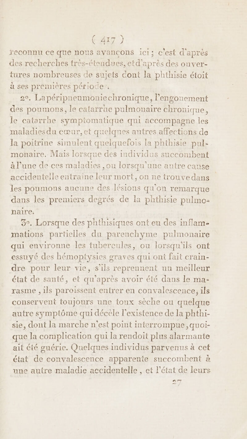 reconnu ce que nous avancons ici; c’est d'après des recherches très-étendues, etd'après des ouver- tures nombreuses de sujets dont la phthisie étoit à ses premières période. 20, Lapéripneumoniechronique, l’engonement des poumons, le catarrhe pulmonaire chronique, le catarrhe symptomatique qui accompagne les maladies du cœur, et quelques autres affections de la poitrine simulent quelquefois la phthisie pul- monaire.. Mais lorsque des individus succombent à l’une de ces maladies ,ou lorsqu'une autre cause accidentelle entraine leur mort, on ne trouvedans les poumons aucune des lésions qu'on remarque dans les premiers degrés de la phthisie pulmo- paire, 30. Lorsque des phthisiques ont eu des inflam- mations partielles du parenchyme pulmonaire qui environne les tubercules, ou lorsqu'ils ont essuyé des bémoptysies graves qui ont fait crain- dre pour leur vie, s'ils reprennent un meilleur état de santé, et qu'après avoir été dans le ma- rasme , ils paroissent entrer en convalescence, ils conservent toujours une toux sèche ou quelque autre symptôme qui décèle l'existence de la phthi- sie, dont la marche n’est point interrompue, quoi- que la complication qui la rendoit plus alarmante ait été guérie. Quelques individus parvenus à cet état de convalescence apparente succombent à une autre maladie accidentelle , et l’état de leurs nr7 rh