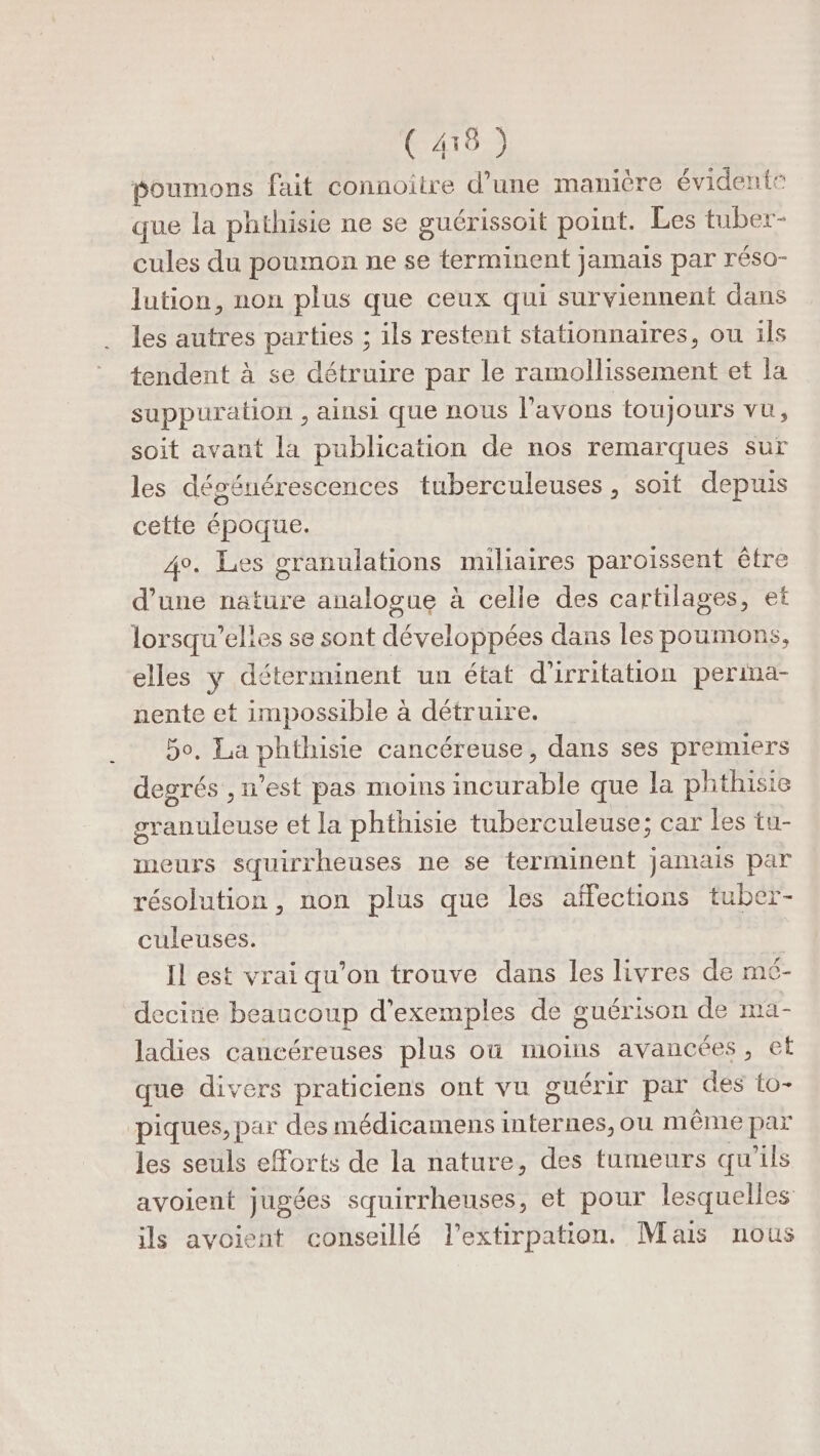 (410) poumons fait connoïître d’une manière évidente que la phthisie ne se guérissoit point. Les tuber- cules du poumon ne se terminent jamais par réso- lution, non plus que ceux qui surviennent dans les autres parties ; ils restent stationnaires, ou ils tendent à se détruire par le ramollissement et la suppuration , ainsi que nous l'avons toujours vu, soit avant la publication de nos remarques sur les dégénérescences tuberculeuses, soit depuis cette époque. 4°. Les granulations miliaires paroissent être d’une nature analogue à celle des cartilages, et lorsqu'elles se sont développées dans les poumons, elles y déterminent un état d'irritation perima- nente et impossible à détruire. 5o, La phthisie cancéreuse, dans ses premiers degrés , n’est pas moins incurable que la phthisie granuleuse et la phthisie tuberculeuse; car les tu- meurs squirrheuses ne se terminent jamais par résolution, non plus que les affections tuber- culeuses. Il est vrai qu’on trouve dans les livres de mé- decine beaucoup d'exemples de guérison de ma- ladies cancéreuses plus où moins avancées, ef que divers praticiens ont vu guérir par des to- piques, par des médicamens internes, ou même par les seuls eForts de la nature, des tumeurs qu'ils avoient jugées squirrheuses, et pour lesquelles ils avoient conseillé lPextirpation. Mais nous