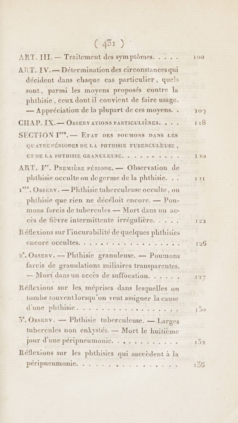 (41) ART. III. — Traitement des symptômes. . . . . RT. IV.— Détermination des circonstances qui décident dans chaque cas particulier, quels sont, parmi les moyens proposés contre la phthisie, ceux dont il convient de faire usage. — Appréciation de la plupart de ces moyens. . CHA P. IX.— OBSERY ATIONS PARTICULIÈRES. « » » SECTION I°°.— ETAT DES POUMONS DANS LES QUATRE PÉRIODES DE LA PHTHISIE TUBERCULEUSE , ETDE LA PHTHISIE GRANULEUSE pos se. «+ oo. ART. 1%. Première péÉrioDe. — Observation de phthisie occulte ou degerme de la phthisie. . . 1°. Osserv. — Phthisie tuberculeuse occulte, ou phthisie que rien ne décéloit encore. — Pou- mons farcis de tubercules — Mort dans un ac- cès de fièvre intermittente irrégulière. . . . . Réflexions sur l'incurabilité de quelques phthisies encore occultes. PPS AA S met RARE 2°. OBsERv. — Phthisie granuleuse. — Poumons farcis de granulations miliaires transparentes. + +. — Mort dans un acces de suffocation. . Réflexions sur Îles, méprises dans lesquelles on iombe souvent lorsqu'on veut assigner la cause UNE DAMES AT Dee re. 3°, Orserv. — Phthisie tuberculeuse. — Larges tubercules non enkystés. — Mort le huitième jour d’une péripneumonie. . ... C] 0 ° . CC LU Réflexions sur les phthisies qui succèdent à la peripneumonie, PLU ss ES ® L] , a“ ® e L 100 109 12%