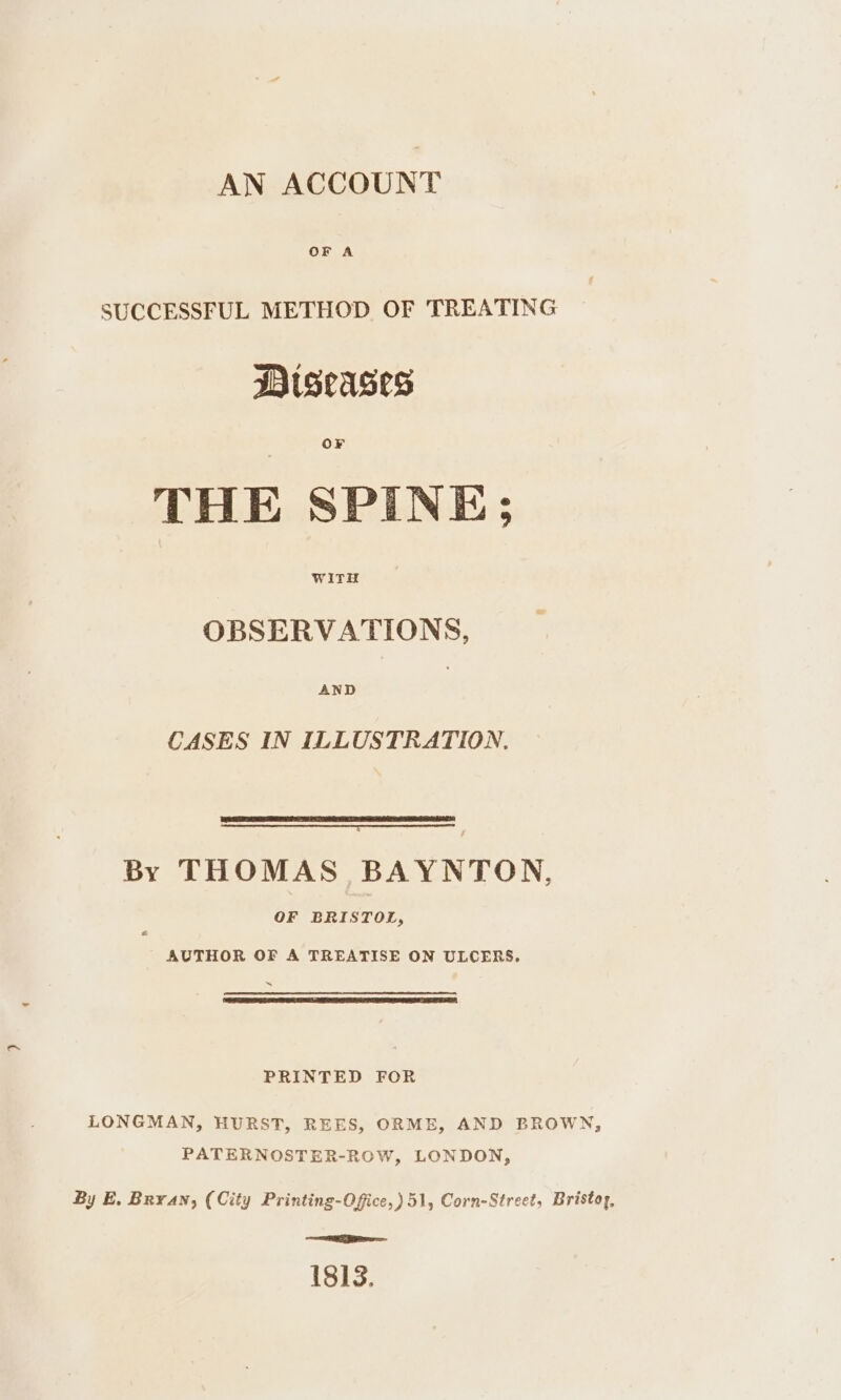 AN ACCOUNT OF A SUCCESSFUL METHOD OF TREATING Diseases THE SPINE; OBSERVATIONS, CASES IN ILLUSTRATION. By THOMAS BAYNTON, OF BRISTOL, AUTHOR OF A TREATISE ON ULCERS, a ES PRINTED FOR LONGMAN, HURST, REES, ORME, AND BROWN, PATERNOSTER-ROW, LONDON, By E, Bryan, (City Printing-Offce,) 51, Corn-Street, Bristoy, ee = 1813.