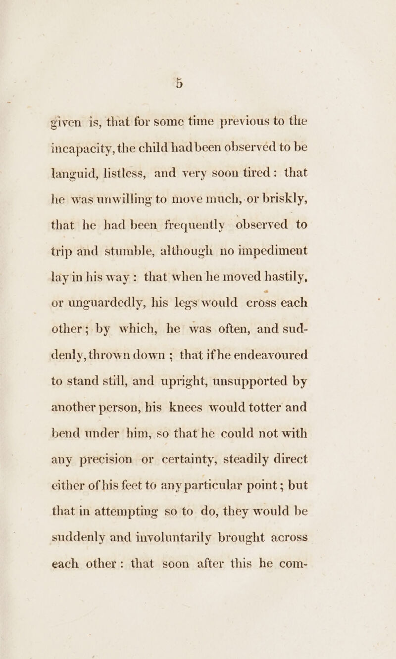 viven is, that for some time previous to the incapacity, the child had been observed to be languid, listless, and very soon tired: that he was unwillmg to move much, or briskly, that he had been frequently observed to trip and stumble, although no impediment layin his way: that when he moved hastily, or unguardedly, his legs would cross each other; by which, he was often, and sud- denly, thrown down ; that ifhe endeavoured to stand still, and upright, unsupported by another person, his knees would totter and bend under him, so that he could not with any precision or certainty, steadily direct either of his feet to any particular point ; but that in attempting so to do, they would be suddenly and involuntarily brought across each other: that soon after this he com-