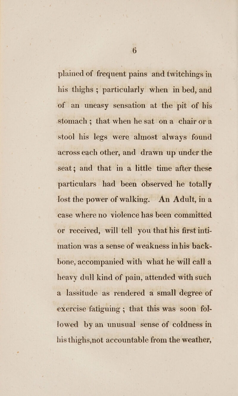 plained of frequent pains ahd twitchings in his thighs ; particularly when in bed, and of an uneasy sensation at the pit of his — stomach ; that when he sat ona chair ora stool his legs were almost always found across each other, and drawn up under the seat; and that in a little time after these particulars had been observed he totally lost the power of walking. An Adult, ina case where no violence has been committed en received, will tell you that his first inti- mation was a sense of weakness in his back- bone, accompanied with what he will call a heavy dull kind of pain, attended with such a lassitude as rendered a small degree of exercise fatiguing ; that this was soon fol- lowed by an unusual sense of coldness in his thighs,not accountable from the weather,