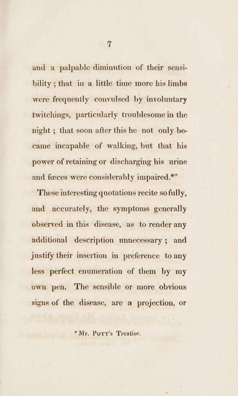 and a palpable diminution of their sensi- bility ; that in a little time more his limbs were frequently convulsed by involuntary twitchings, particularly troublesome in the night ; that soon after this he not only be- came incapable of walking, but that his power of retaining or discharging his urine and foeces were considerably impaired.*” These interesting quotations recite so fully, and accurately, the symptoms generally observed in this disease, as to render any additional description unnecessary ; and justify their insertion in preference to any less perfect enumeration of them by my own pen. The sensible or more obvious signs of the disease, are a projection, or *Mr. Port’s Treatise.