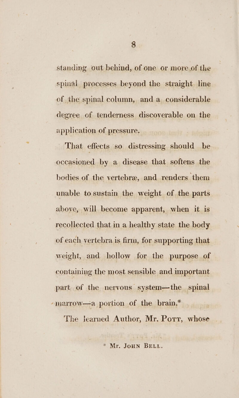 standing out behind, of one or more.of the spinal processes beyond the straight. line of the spinal column, and a_ considerable degree of tenderness discoverable on the application of pressure. That effects so distressmg should be occasioned by a disease that softens the bodies of the vertebree, and renders them unable to sustain the weight of the parts. above, will become apparent, when it is recollected that in a healthy state the body of each NES is firm, for supporting that weight, and hollow for the purpose of containing the most sensible and important part of the nervous system—the spinal ‘mharrow—a portion of the brain.* The learned Author, Mr. Port, whose * Mr. JoHN BELL.