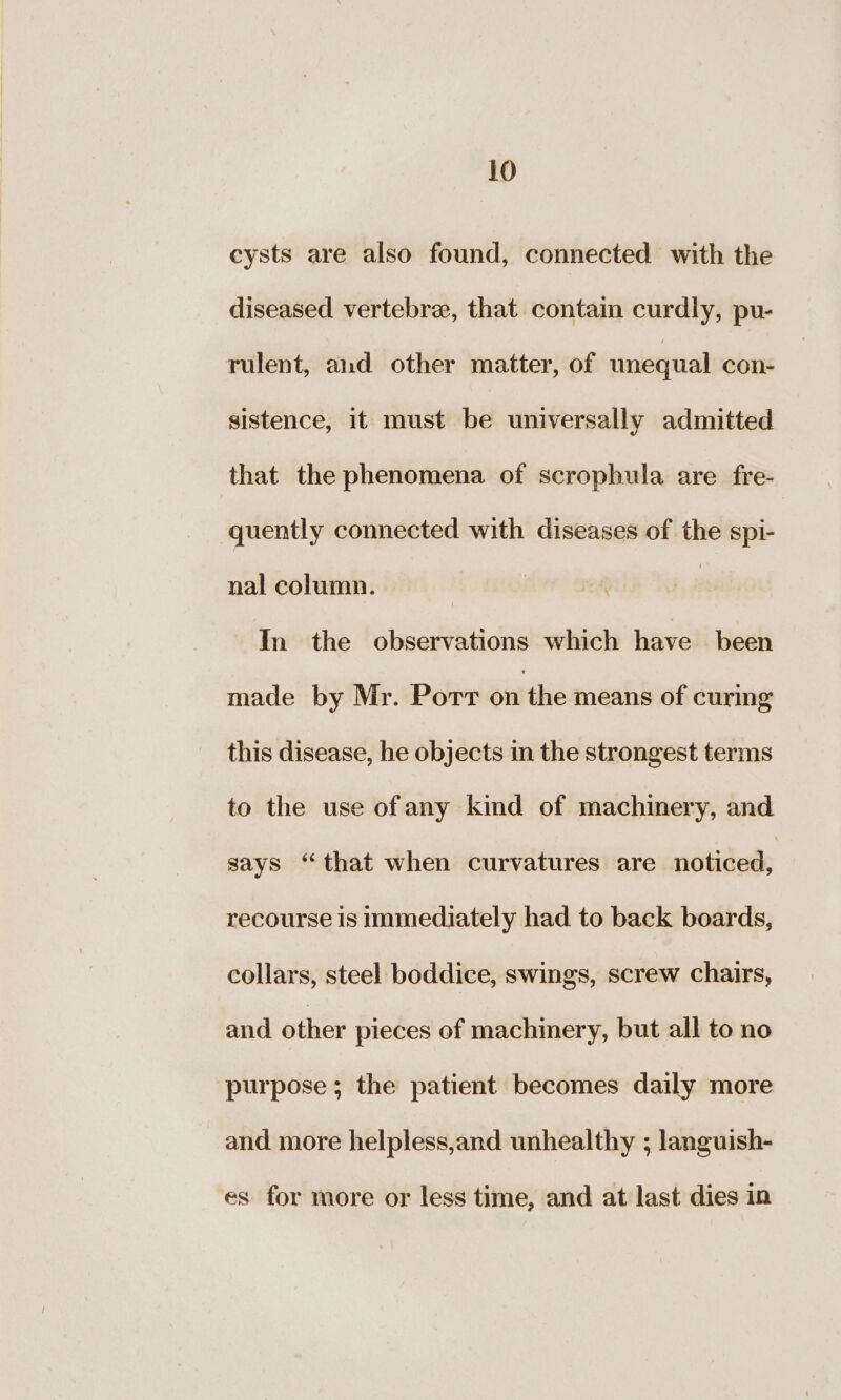 cysts are also found, connected with the diseased vertebre, that contain curdly, pu- rulent, and other matter, of unequal con- sistence, it must be universally admitted that the phenomena of scrophula are fre- quently connected with diseases of the spi- nal column. In the observations which have been made by Mr. Port on the means of curing this disease, he objects in the strongest terms to the use ofany kind of machinery, and says “that when curvatures are noticed, recourse is immediately had to back boards, collars, steel boddice, swings, screw chairs, and other pieces of machinery, but all to no purpose; the patient becomes daily more and more helpless,and unhealthy ; languish- es for more or less time, and at last dies in