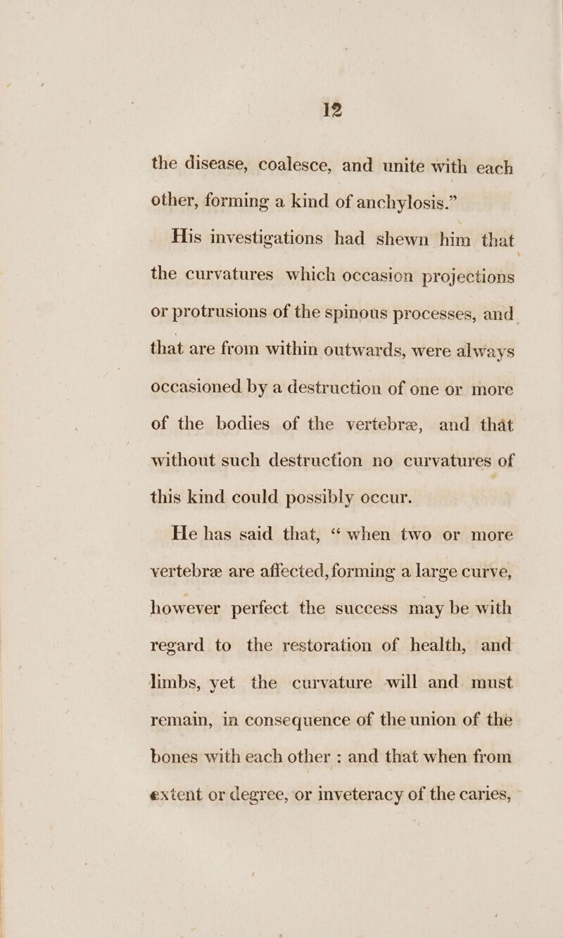 the disease, coalesce, and unite with each other, forming a kind of anchylosis.” His investigations had shewn him that the curvatures which occasion projections or protrusions of the spinous processes, and that are from within outwards, were always occasioned by a destruction of one or more of the bodies of the vertebre, and that without such destruction no curvatures of this kind could possibly occur. He has said that, “when two or more vertebre are affected, forming a large curve, however perfect the success may be with regard to the restoration of health, and limbs, yet the curvature will and must remain, in consequence of the union of the bones with each other : and that when from extent or degree, or inveteracy of the caries,