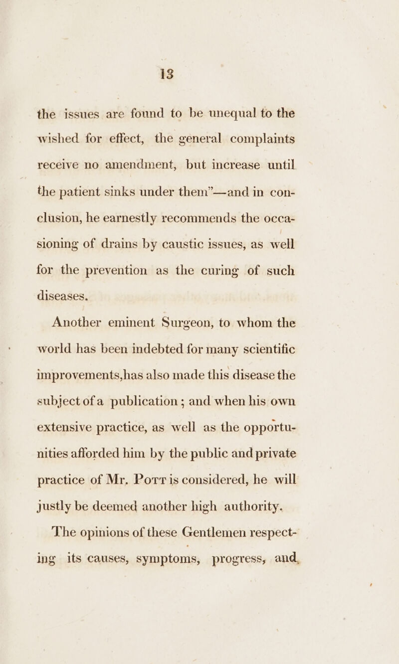 is the issues are found to be unequal to the wished for effect, the general complaints receive no amendment, but increase until the patient sinks under them”—and in con- clusion, he earnestly recommends the occa- sioning of drains by caustic issues, as well for the prevention as the curing of such diseases. Another eminent Surgeon, to whom the world has been indebted for many scientific improvements,has also made this disease the subject of a publication ; and when his own extensive practice, as well as the opportu- nities afforded him by the public and private practice of Mr, Porris considered, he will justly be deemed another high authority. The opinions of these Gentlemen respect- ing its causes, symptoms, progress, and,