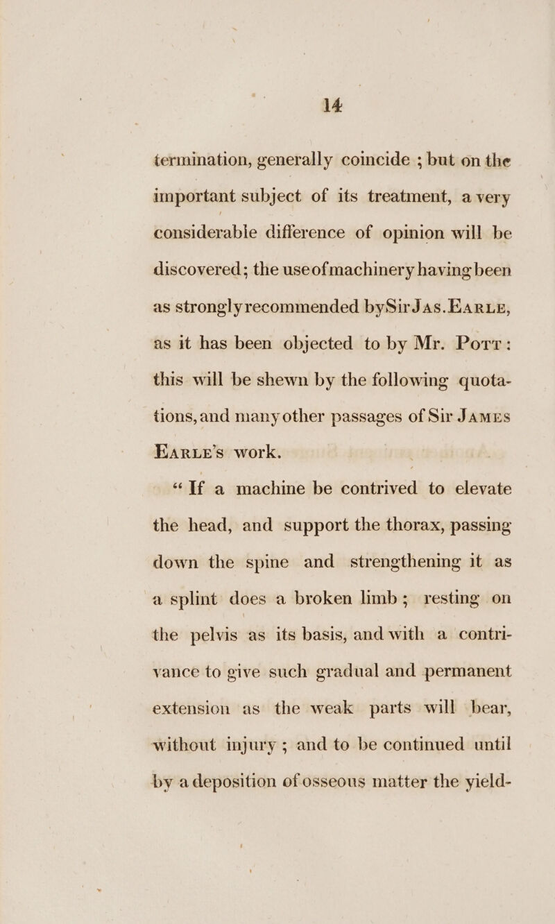 termination, generally comcide ; but on the important subject of its treatment, a very pitirdieck te difference of opinion will be discovered; the useofmachinery having been as stronglyrecommended bySirJas. EARLE, as it has been objected to by Mr. Porv: this will be shewn by the following quota- tions, and many other passages of Sir JAMES BARLeE’s work. “If a machine be contrived to elevate the head, and support the thorax, passing down the spine and strengthening it as a splint does a broken limb; resting on the pelvis as its basis, and with a contri- vance to give such gradual and permanent extension as the weak parts will bear, without injury ; and to be continued until by adeposition of osseous matter the yield-