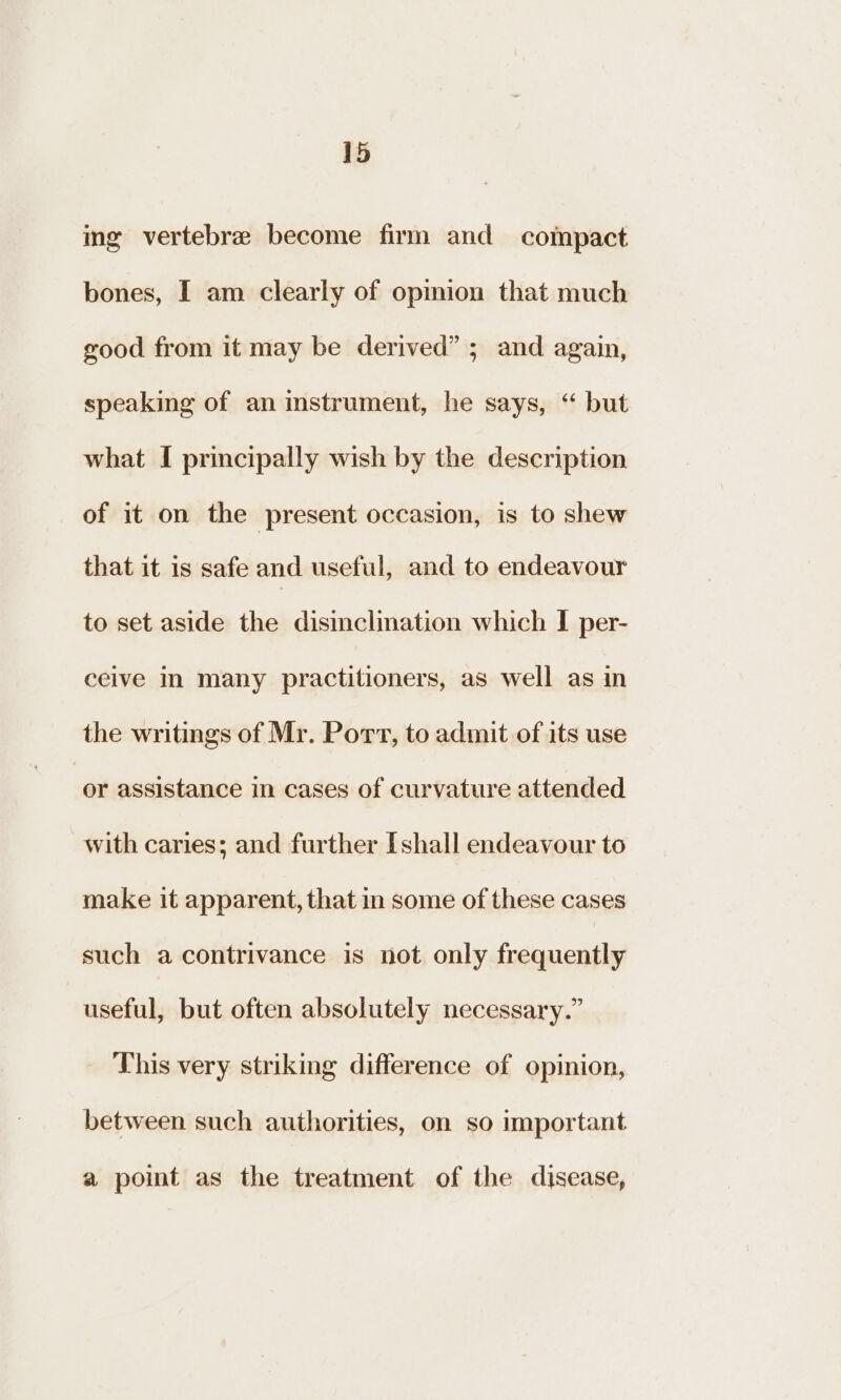 ing vertebre become firm and compact bones, I am clearly of opinion that much good from it may be derived” ; and again, speaking of an instrument, he says, “ but what I principally wish by the description of it on the present occasion, is to shew that it is safe and useful, and to endeavour to set aside the disinclination which I per- ceive in many practitioners, as well as in the writings of Mr. Port, to admit of its use or assistance in cases of curvature attended with caries; and further [shall endeavour to make it apparent, that in some of these cases such a contrivance is not only frequently useful, but often absolutely necessary.” This very striking difference of opinion, between such authorities, on so important a point as the treatment of the disease,