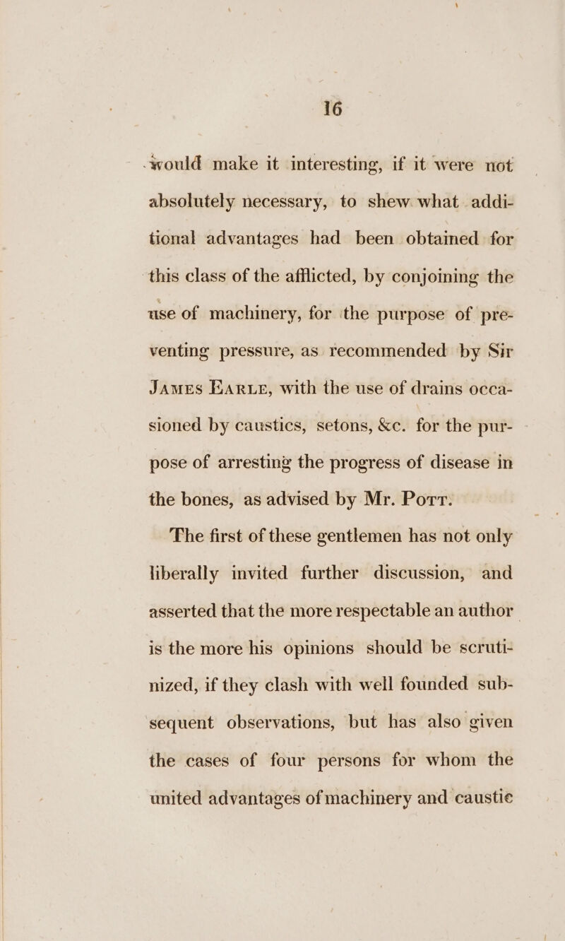 _ would make it interesting, if it were not absolutely necessary, to shew what addi- tional advantages had been obtained for this class of the afflicted, by conjoining the use of machinery, for ithe purpose of pre- venting pressure, as recommended by Sir James Earwe, with the use of drains occa- sioned by caustics, setons, &amp;c. for the pur- pose of arresting the progress of disease in the bones, as advised by Mr. Port. The first of these gentlemen has not only liberally invited further discussion, and asserted that the more respectable an author | is the more his opinions should be scruti- nized, if they clash with well founded sub- sequent observations, but has also given the cases of four persons for whom the united advantages of machinery and caustic