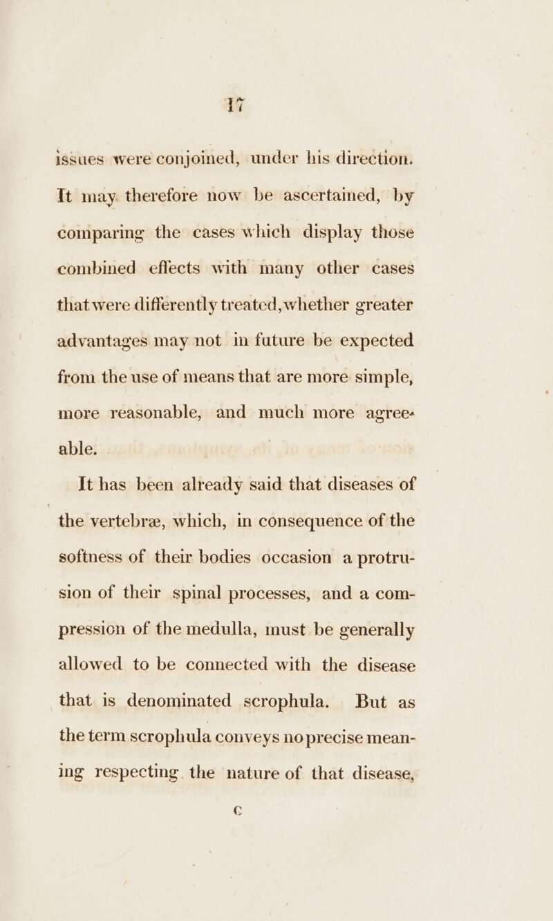 av issues were conjoined, under his direction. It may. therefore now be ascertained, by comparing the cases which display those combined effects with many other cases that were differently treated, whether greater advantages may not in future be expected from the use of means that are more simple, more reasonable, and much more agree: able. It has been already said that diseases of the vertebra, which, in consequence of the softness of their bodies occasion a protru- sion of their spinal processes, and a com- pression of the medulla, must be generally allowed to be connected with the disease that is denominated scrophula. But as the term scrophula conveys no precise mean- ing respecting. the nature of that disease, ©