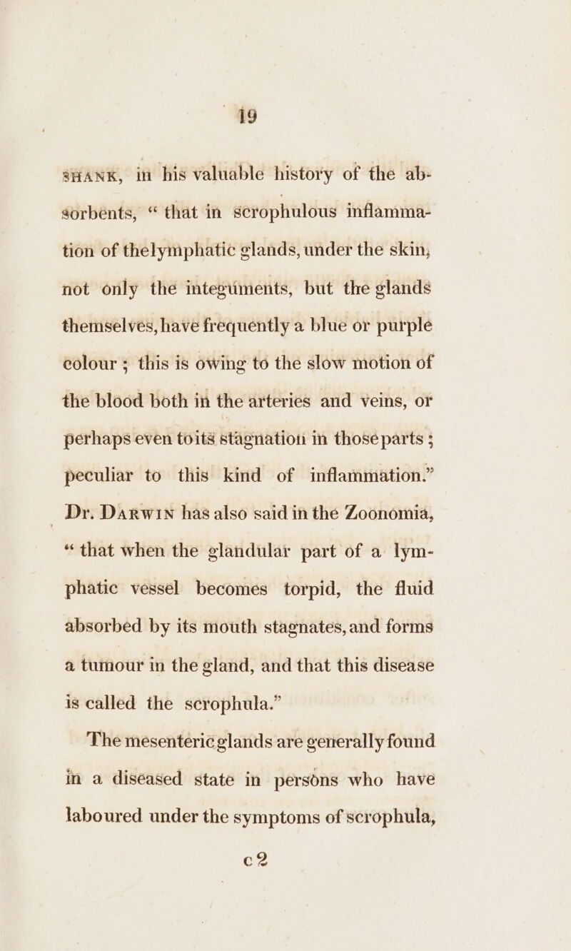 49 SHANK, in his valuable history of the ab- sorbents, “ that in scrophulous inflamma- tion of thelymphatic glands, under the skin, not only the integuments, but the glands themselves, have frequently a blue or purple eolour ; this is owing to the slow motion of the blood both in the arteries and veins, or perhaps even toits stagnation in those parts ; peculiar to this kind of inflammation.” _ Dr. Darwin has also said in the Zoonomia, “that when the glandular part of a lym- phatic vessel becomes torpid, the fluid absorbed by its mouth stagnates, and forms a tumour in the gland, and that this disease is called the scrophula.” The mesenteric glands are generally found in a diseased state in persons who have laboured under the symptoms of scrophula, eae