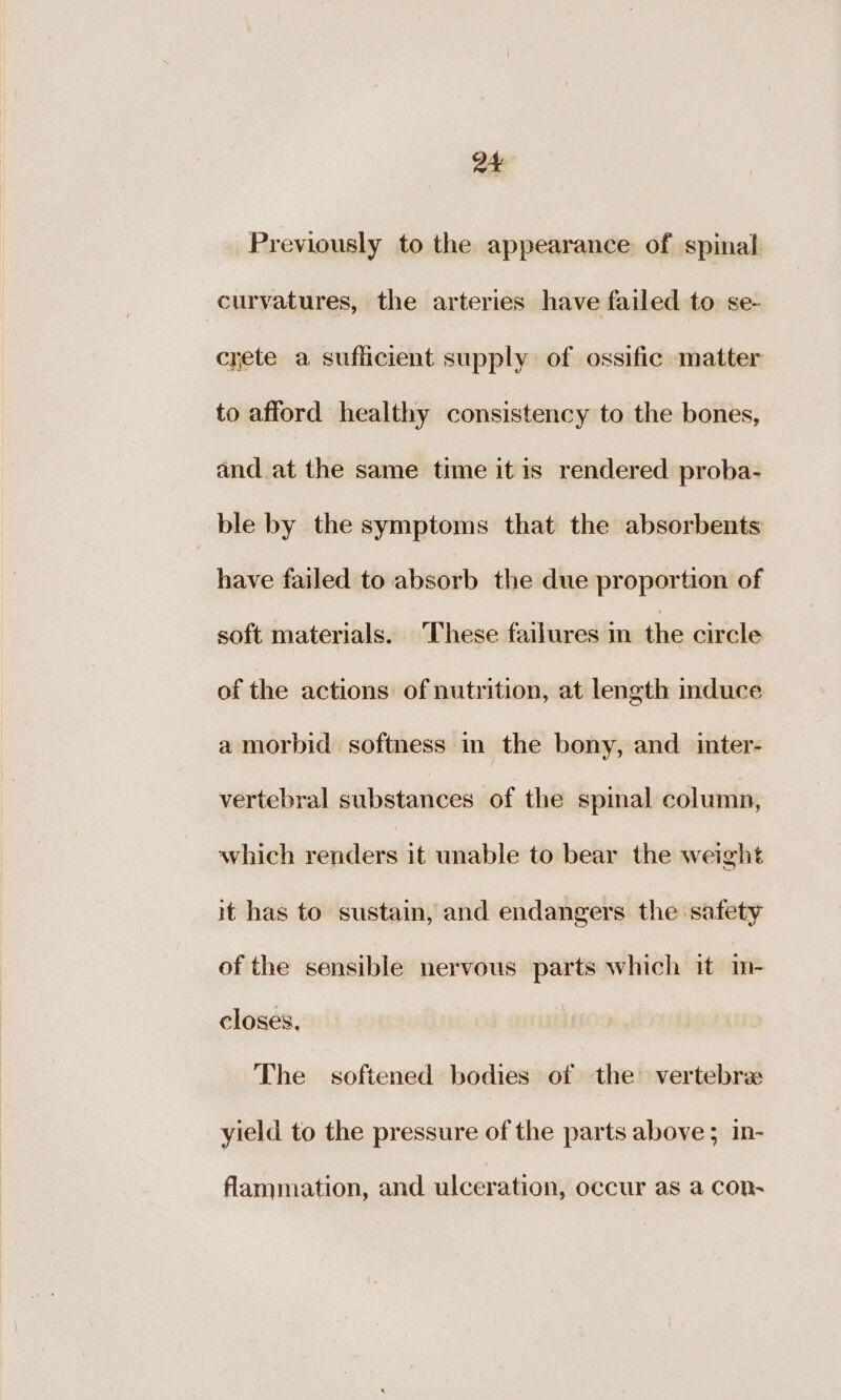 a4 Previously to the appearance of spinal curvatures, the arteries have failed to se- crete a sufficient supply of ossific matter to afford healthy consistency to the bones, and. at the same time itis rendered proba- ble by the symptoms that the absorbents have failed to absorb the due proportion of soft materials. These failures in the circle of the actions of nutrition, at length induce a morbid softness in the bony, and inter- vertebral substances of the spinal column, which renders it unable to bear the weight it has to sustain, and endangers the safety of the sensible nervous parts which it i- closes. The softened bodies of the vertebra yield to the pressure of the parts above ; 1n- flammation, and ulceration, occur as a con~