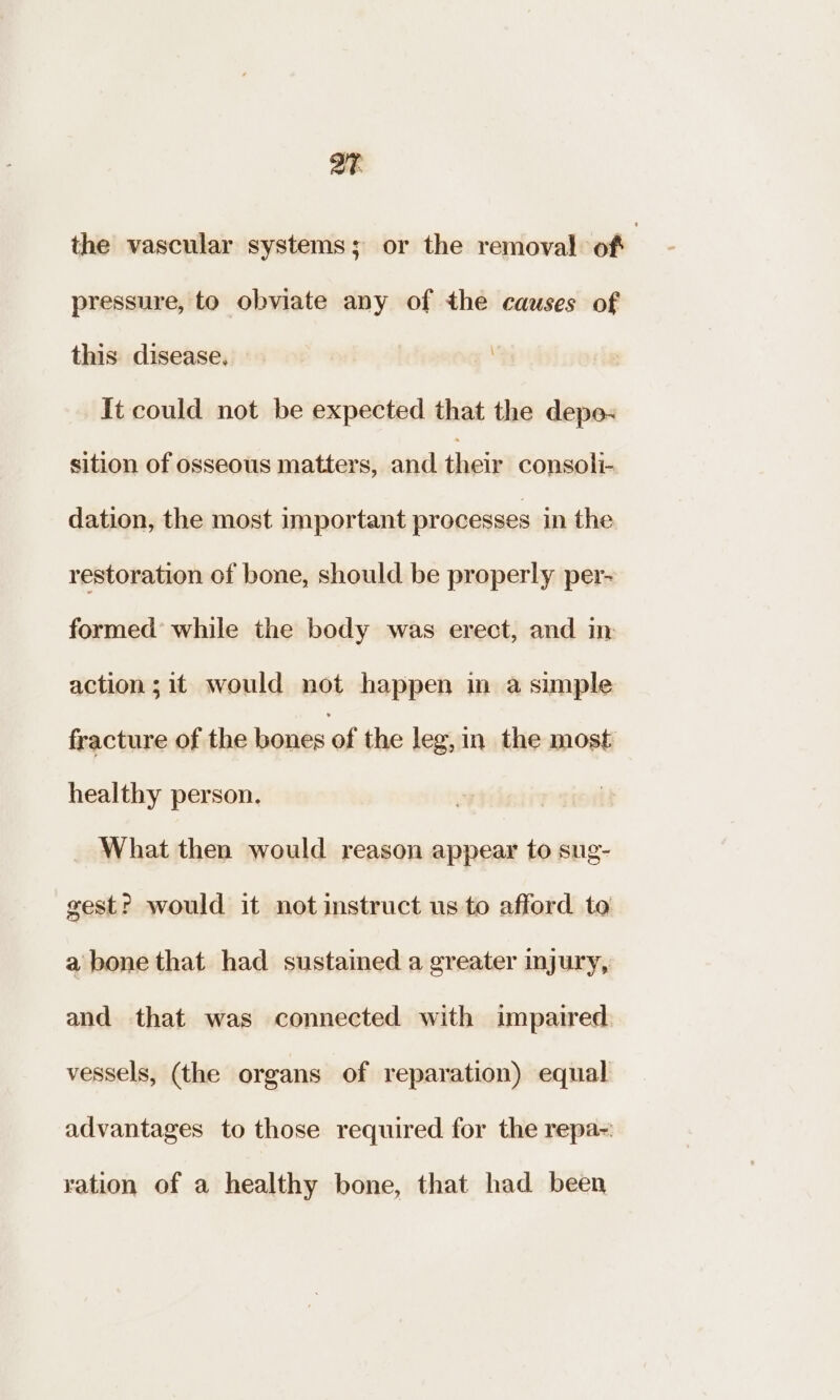 aT the vascular systems; or the removal of | pressure, to obviate any of the causes of this disease. | It could not be expected that the depe« sition of osseous matters, and their consoli- dation, the most important processes in the restoration of bone, should be properly per- formed’ while the body was erect, and in action; it would not happen in a simple fracture of the bones of the leg,in_ the most healthy person. What then would reason appear to sug- gest? would it not instruct us to afford te a bone that had sustained a greater injury, and that was connected with impaired vessels, (the organs of reparation) equal advantages to those required for the repa- ration of a healthy bone, that had been