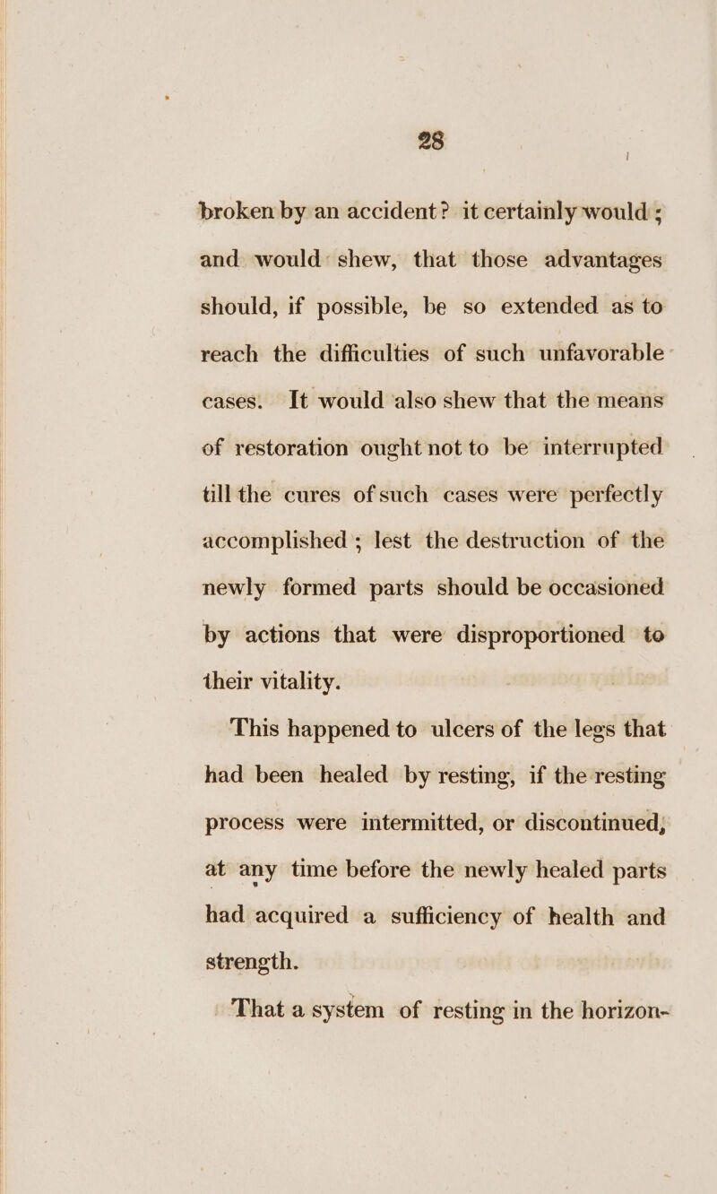 broken by an accident? it certainly would ; and would: shew, that those advantages should, if possible, be so extended as to reach the difficulties of such unfavorable cases. It would also shew that the means of restoration ought not to be interrupted till the cures of such cases were perfectly accomplished ; lest the destruction of the newly formed parts should be occasioned by actions that were disproportioned to their vitality. This happened to ulcers of the legs that had been healed by resting, if the resting process were intermitted, or discontinued; at any time before the newly healed parts had acquired a sufficiency of health and strength. That a system of resting in the horizon-