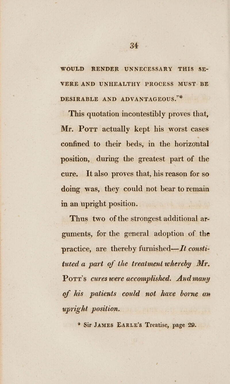 WOULD RENDER UNNECESSARY THIS SE- VERE AND UNHEALTHY PROCESS MUST. BE DESIRABLE AND ADVANTAGEOUS. ™ This quotation incoutestibly proves that, Mr. Port actually kept his worst cases confined to their beds, in the horizontal position, during the greatest part of the cure. Italso proves that, his reason for so doing was, they could not bear to remain in an upright position. Thus two ofthe strongest additional ar- guments, for the general adoption of the practice, are thereby furmished—Ji constz- tuted a part of the treatment whereby Mr. Porr’s cures were accomplished. And many of his patients could not have borne an upright postition. * Sir JAMES EARLE’S Treatise, page 29.