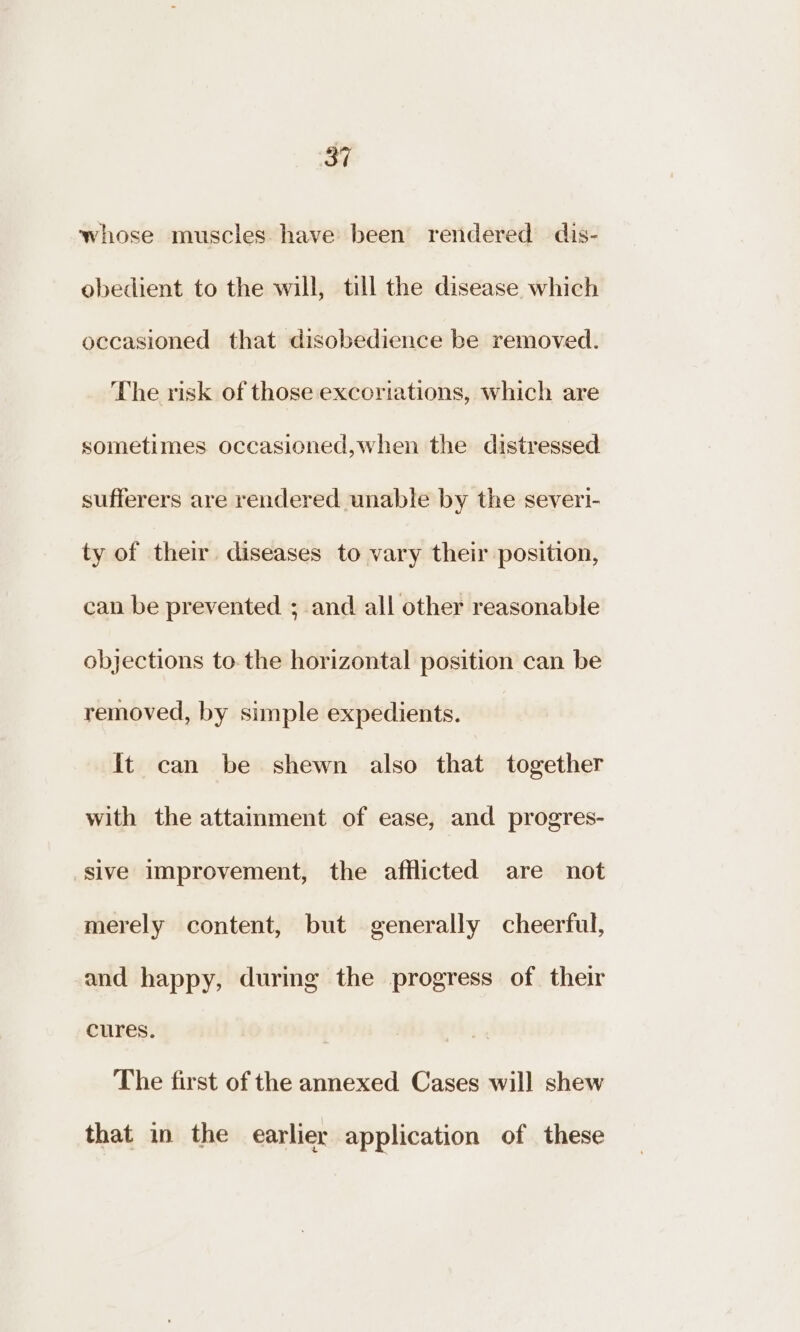 whose muscles. have been rendered dis- obedient to the will, till the disease which occasioned that disobedience be removed. The risk of those excoriations, which are sometimes occasioned,when the distressed sufferers are rendered unable by the severi- ty of their diseases to vary their position, can be prevented ; and all other reasonable objections to. the horizontal position can be removed, by simple expedients. It can be shewn also that together with the attainment of ease, and progres- sive improvement, the afflicted are not merely content, but generally cheerful, and happy, during the progress of their cures. The first of the annexed Cases will shew that in the earlier application of these