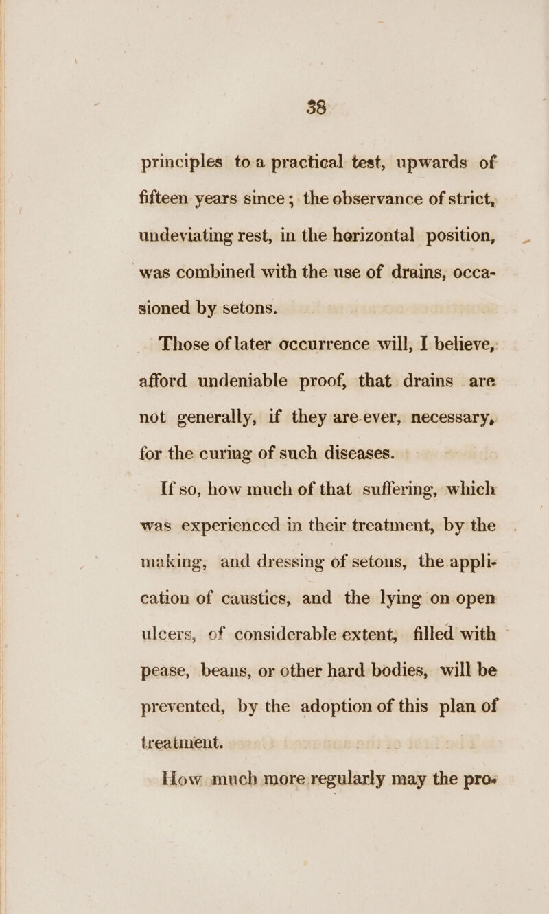 principles toa practical test, upwards of fifteen years since; the observance of strict, undeviating rest, in the herizontal position, “was combined with the use of drains, occa- sioned. by setons. Those of later occurrence will, I believe, afford undeniable proof, that drains are not generally, if they are-ever, necessary, for the curing of such diseases. If so, how much of that suffering, which was experienced in their treatment, by the making, and dressing of setons, the appli- cation of caustics, and the lying on open ulcers, of considerable extent; filled with » pease, beans, or other hard bodies, will be prevented, by the adoption of this plan of treatment. Hlow much more regularly may the pros