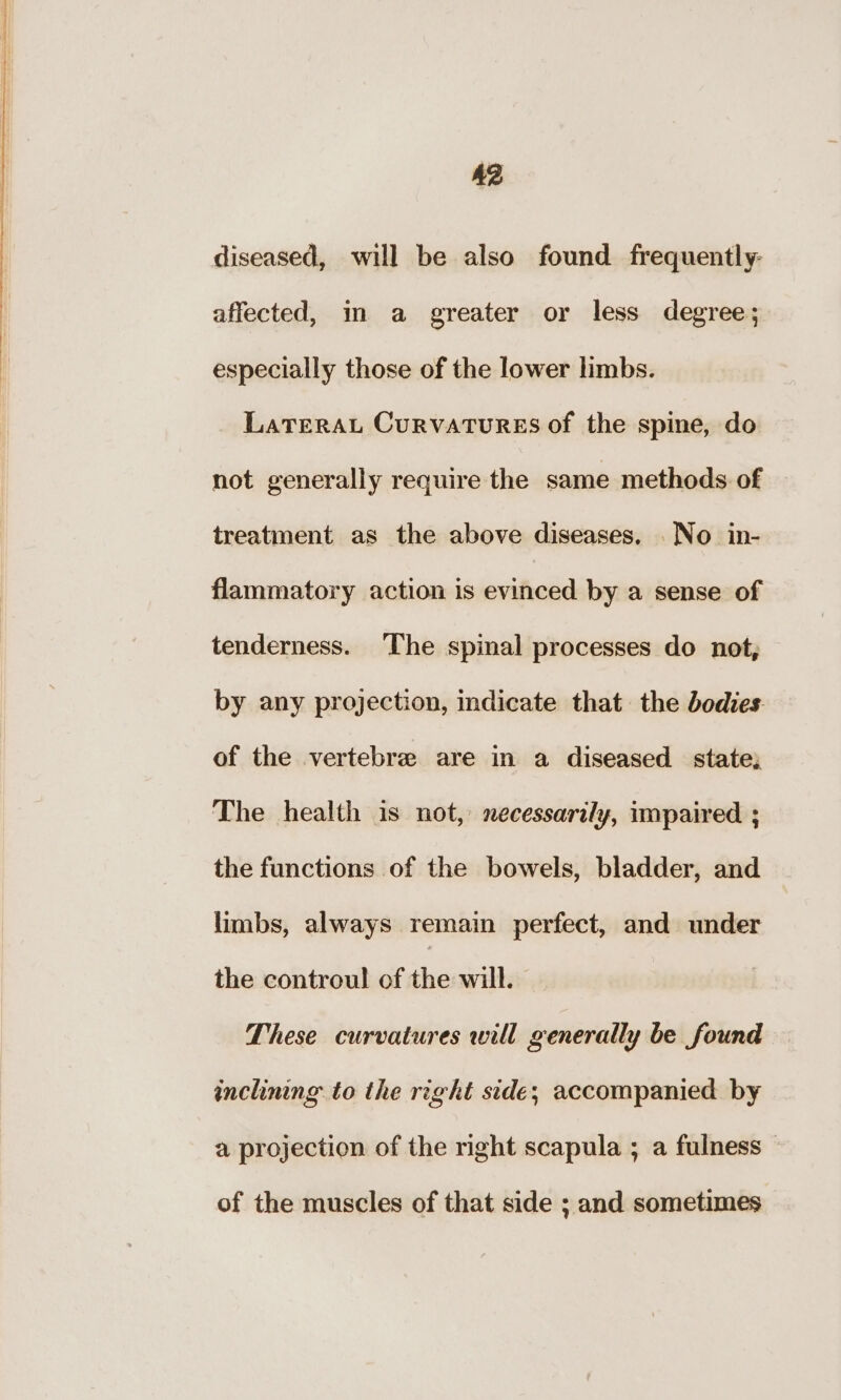 A2 diseased, will be also found frequently- affected, in a greater or less degree; especially those of the lower limbs. LaTEeRAL CurvATuRES of the spine, do not generally require the same methods of treatment as the above diseases, No in- flammatory action is evinced by a sense of tenderness. The spinal processes do not, by any projection, indicate that. the bodies of the vertebre are in a diseased state; The health is not, necessarily, impaired ; the functions of the bowels, bladder, and limbs, always remain perfect, and under the controul of the will. These curvatures will generally be found inclinng to the right side; accompanied by a projection of the right scapula ; a fulness — of the muscles of that side ; and sometimes