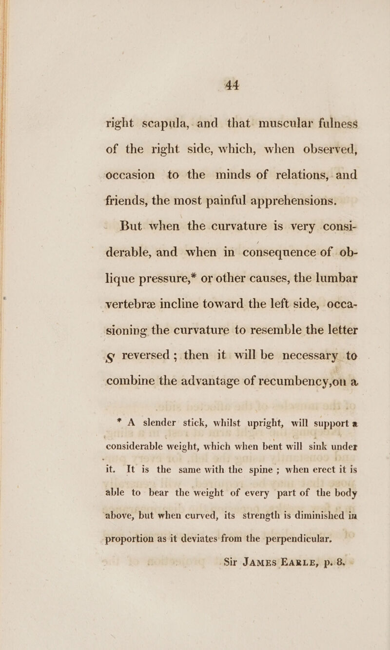 A4 right scapula,.and that muscular fulness of the right side, which, when observed, occasion to the minds of relations, and But. when the curvature is very consi- derable, and when in consequence of ob- lique pressure,* or other causes, the lumbar sg reversed ; then it will be necessary to combine the advantage of recumbency,on a * A slender stick, whilst upright, will support a considerable weight, which when bent will sink under able to bear the weight of every part of the body proportion as it deviates from the perpendicular. Sir JAMEs EARLE, p. 8.