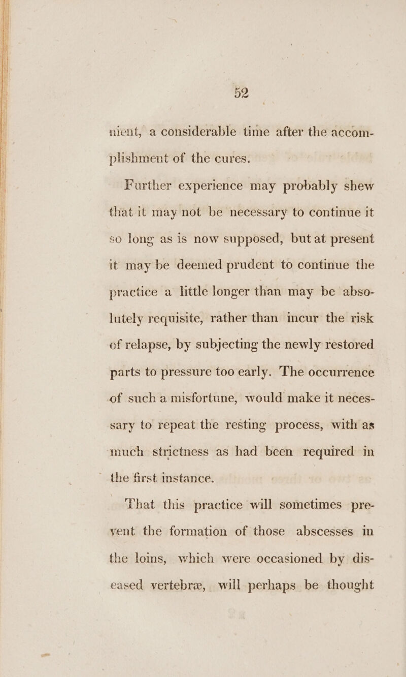 nient, a considerable time after the accom- plishment of the cures. Further experience may probably shew that it may not be necessary to continue it so long as is now supposed, but at present it may be deemed prudent to continue the practice a little longer than may be abso- lutely requisite, rather than incur the risk of relapse, by subjecting the newly restored parts to pressure too early. The occurrence of sucha misfortune, would make it neces- sary to repeat the resting process, with as much strictness as had been required in the first instance. That this practice will sometimes pre- vent the formation of those abscesses i the loins, which were occasioned by dis- eased vertebra, will perhaps be thought