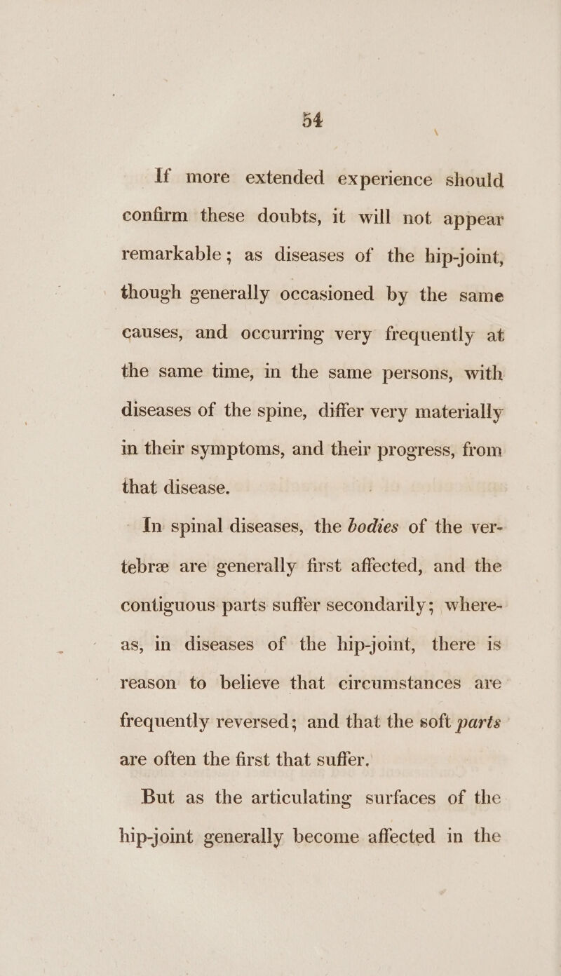 \ if more extended experience should confirm these doubts, it will not appear remarkable; as diseases of the hip-joint, though generally occasioned by the same causes, and occurring very frequently at the same time, in the same persons, with diseases of the spine, differ very materially in their symptoms, and their progress, from that disease. In spinal diseases, the bodies of the ver- tebrze are generally first affected, and the contiguous parts suffer secondarily; where- as, in diseases of the hip-joint, there is reason to believe that circumstances are frequently reversed; and that the soft parts are often the first that suffer. But as the articulating surfaces of the hip-joint generally become affected in the