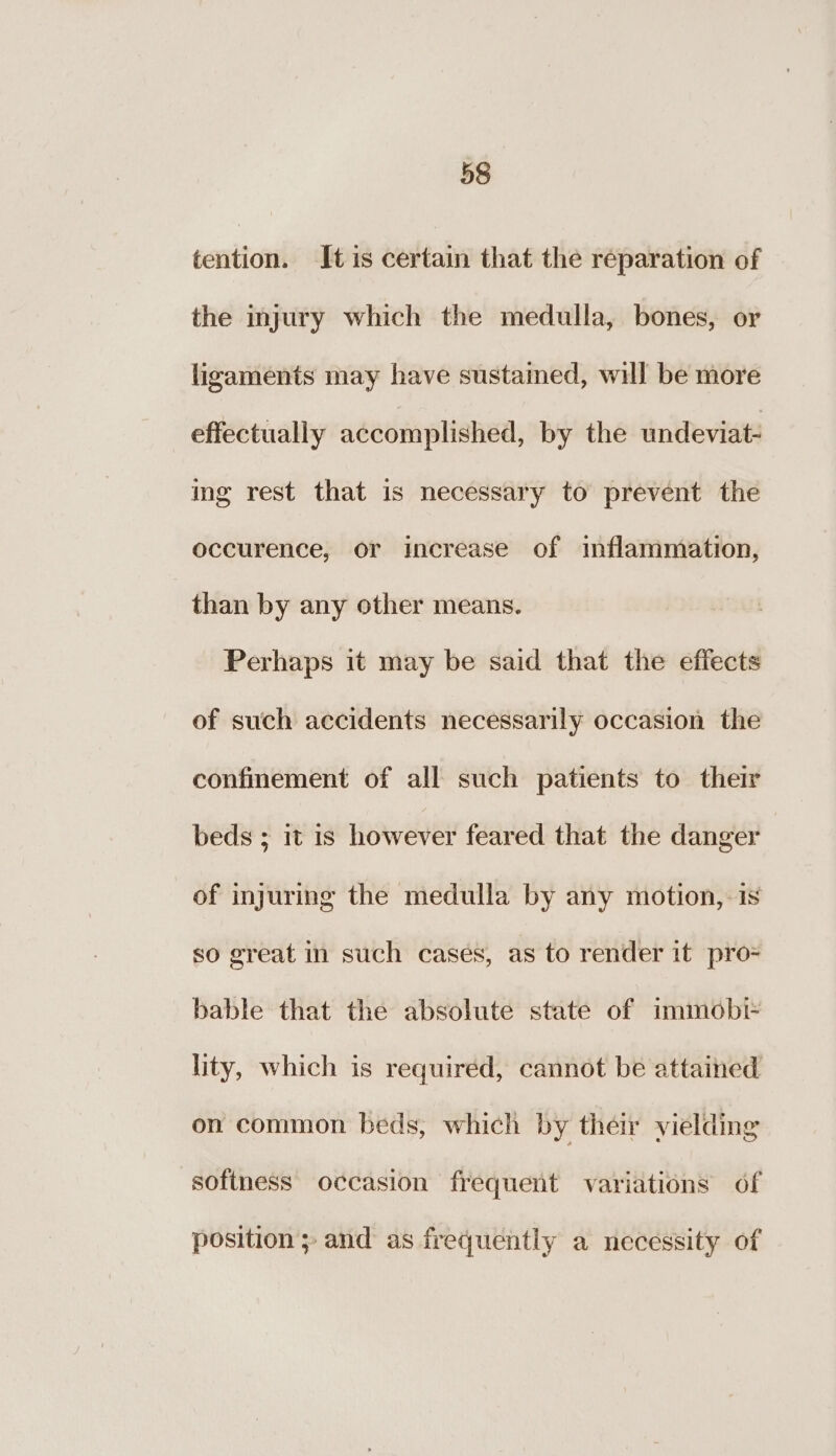 tention. It is certain that the réparation of the injury which the medulla, bones, or ligaments may have sustained, will be more effectually accomplished, by the undeviat- ing rest that is necessary to prevent the occurence, or increase of inflammation, than by any other means. Perhaps it may be said that the effects of such accidents necessarily occasion the confinement of all such patients to their beds 5 it Is however feared that the danger of injuring the medulla by any motion,-is so great in such cases, as to render it pro= bable that the absolute state of immobr lity, which is required, cannot be attained on common beds, which by their vielding sofiness occasion frequent variations of position ; and as frequently a necessity of