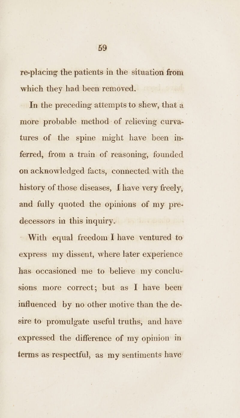 re-placing the patients in the situation from which they had been removed. In the preceding attempts to shew, that a more probable method. of relieving curva- tures of the spme might have been in- ferred, from a train of reasoning, founded on acknowledged facts, connected. with the history of those diseases, [have very freely, and fully quoted the opinions of my pre- decessors in this inquiry. - With equal freedom I have ventured to express my dissent, where later experience has occasioned me to believe my conclu-~ sions more correct; but as I have been influenced by no other motive than the de- sire to promulgate useful truths, and have expressed the difference of my opinion in terms as respectful, as my sentiments have