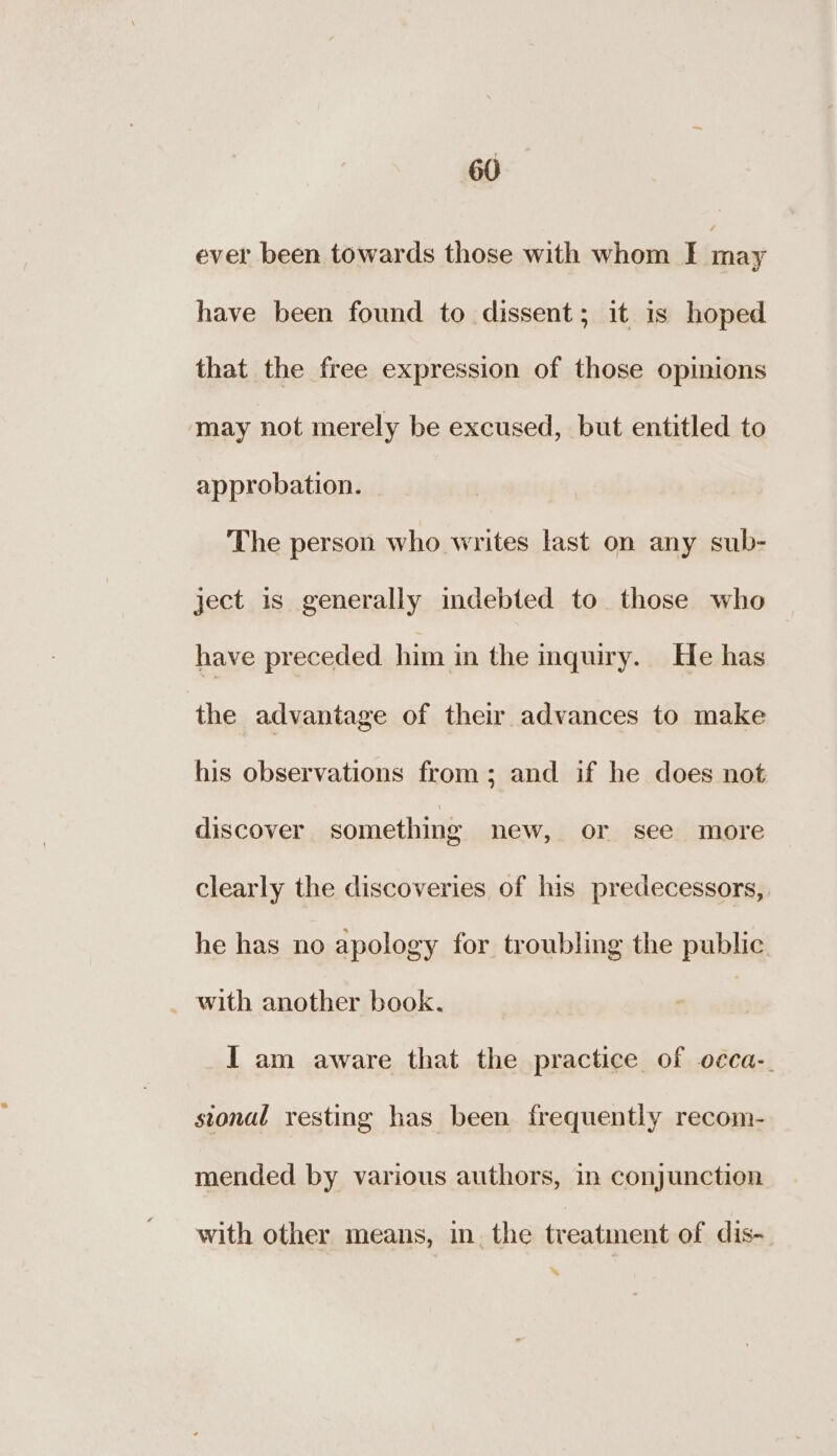 ever been towards those with whom I may have been found to dissent; it is hoped that the free expression of those opinions may not merely be excused, but entitled to approbation. The person who writes last on any sub- ject is generally indebted to those who have preceded him in the inquiry. He has the advantage of their advances to make his observations from; and if he does not discover something new, or see more clearly the discoveries of his predecessors, he has no apology for troubling the public _ with another book, I am aware that the practice of o¢ca-. stonal resting has been frequently recom- mended by various authors, in conjunction with other means, in. the treatment of dis- *