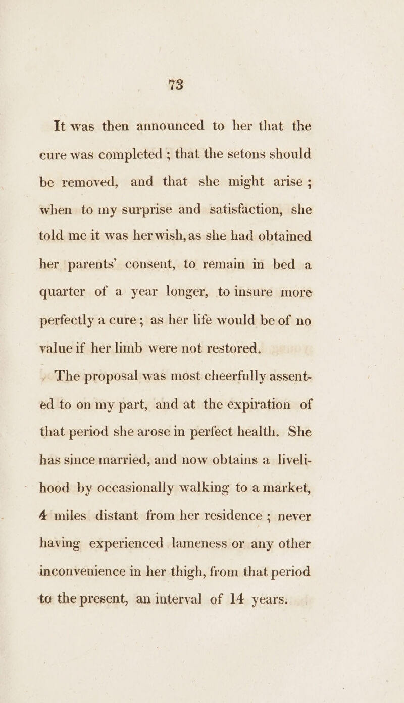 It was then announced to her that the cure was completed ; that the setons should be removed, and that she might arise ; when £6 my surprise and satisfaction, she told me it was her wish,as she had obtained her parents’ consent, to remain in bed a quarter of a year longer, to insure more perfectly a cure; as her life would be of no value if her limb were not restored. . The proposal was most cheerfully assent- ed to on my part, and at the expiration of that period she arose in perfect health. She has since married, and now obtains a liveli- hood by occasionally walking to a market, A miles distant from her residence ; never having experienced lameness or any other inconvenience in her thigh, from that period to the present, an interval of 14 years.