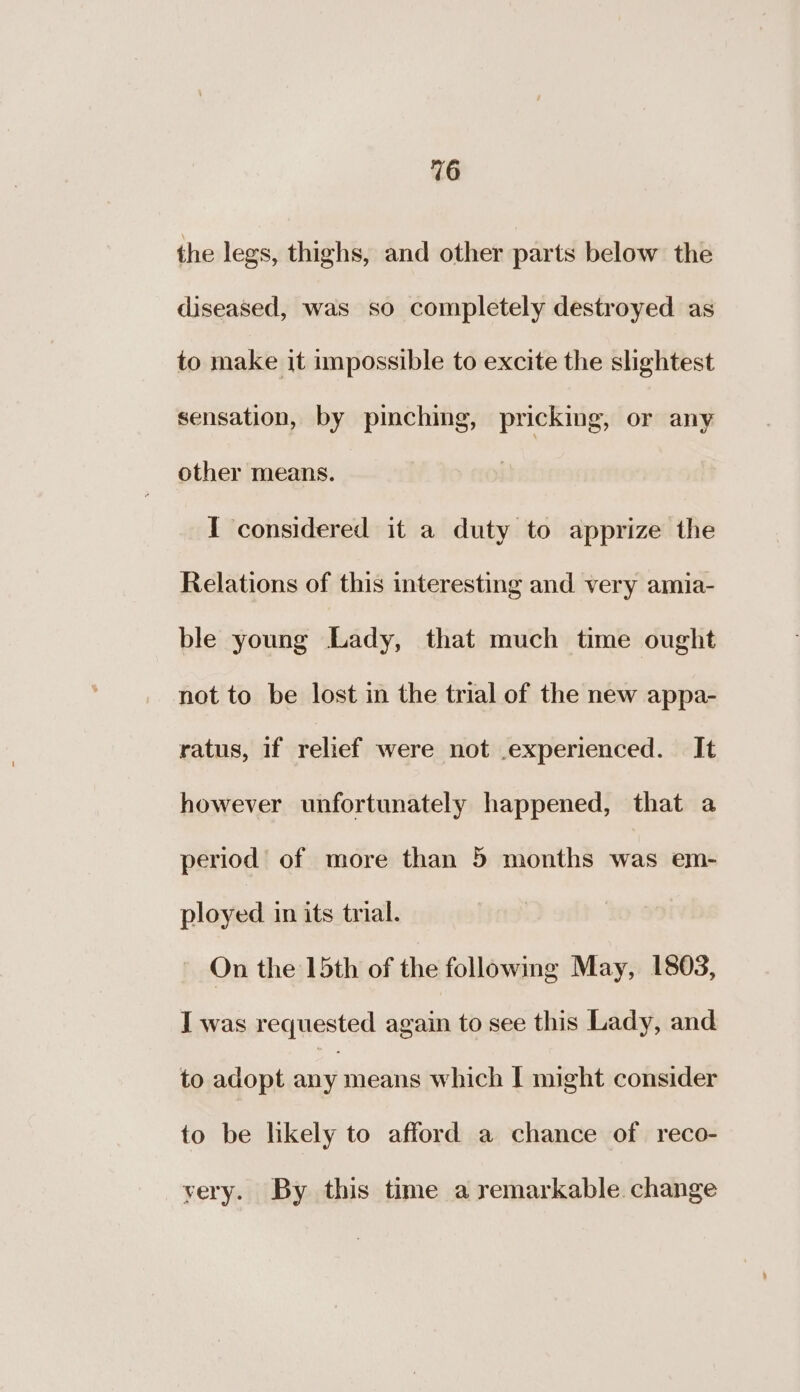 the legs, thighs, and other parts below the diseased, was so completely destroyed as to make it impossible to excite the slightest sensation, by pinching, pricking, or any other means. I considered it a duty to apprize the Relations of this interesting and very amia- ble young Lady, that much time ought not to be lost in the trial of the new appa- ratus, if relief were not experienced. It however unfortunately happened, that a period of more than 5 months was em- played in its trial. On the 15th of the following May, 1803, I was requested again to see this Lady, and to adopt an means which I might consider to be likely to afford a chance of reco- very. By this time a remarkable. change