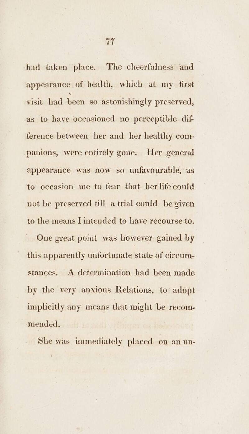 had taken place. The cheerfulness and appearance of health, which at my first visit had Hee so astonishingly preserved, as to have occasioned no perceptible dif ference between her and her healthy com- panions, were entirely gone. Her general appearance was now so unfavourable, as to occasion me to fear that her life could not be preserved till a trial could be given to the means I intended to have recourse to. One great point was however gained by this apparently unfortunate state of circum- stances. A determination had been made by the very anxious Relations, to adopt implicitly any means that might be recom- mended. She was immediately placed on an un-