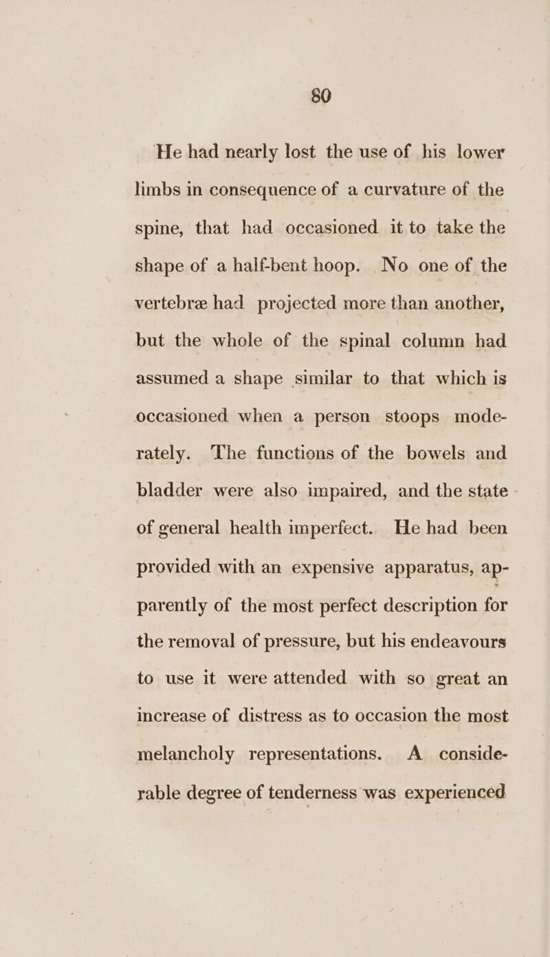 He had nearly lost the use of his lower limbs in consequence of a curvature of the spine, that had occasioned it to take the shape of a half-bent hoop. No one of the vertebre had projected more than ss ailieas but the whole of the spinal column had assumed a shape similar to that which is occasioned when a person stoops mode- rately. The functions of the bowels and bladder were also impaired, and the state - of general health imperfect. He had been provided with an expensive apparatus, ap- parently of the most perfect description for the removal of pressure, but his endeavours to use it were attended with so great an increase of distress as to occasion the most melancholy representations. A conside- rable degree of tenderness was experienced