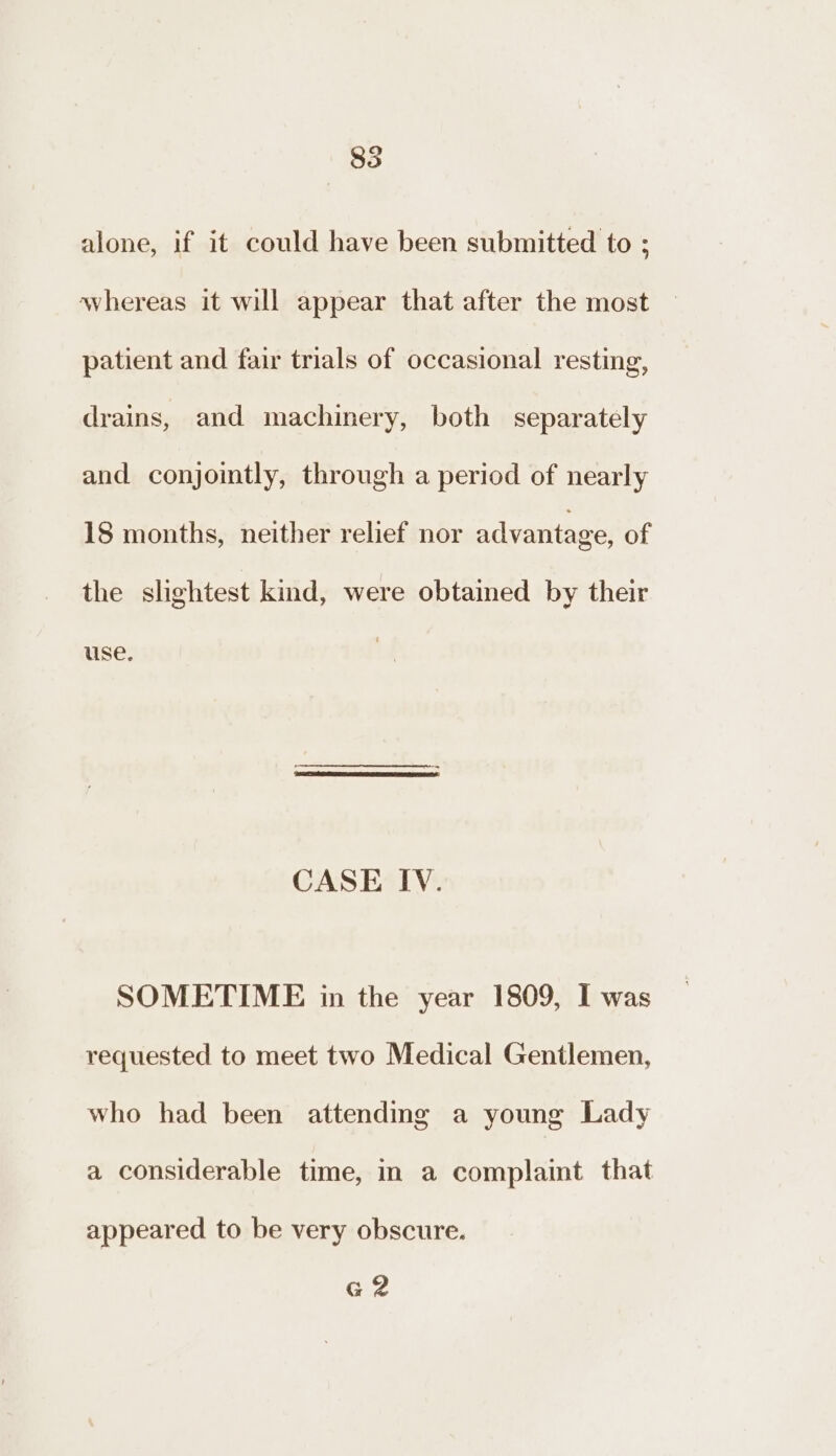 835 alone, if it could have been submitted to ; whereas it will appear that after the most patient and fair trials of occasional resting, drains, and machinery, both separately and conjomtly, through a period of nearly 18 months, neither relief nor advantage, of the slightest kind, were obtained by their use. CASE IV. SOMETIME in the year 1809, I was requested to meet two Medical Gentlemen, who had been attending a young Lady a considerable time, in a complaint that appeared to be very obscure. GZ