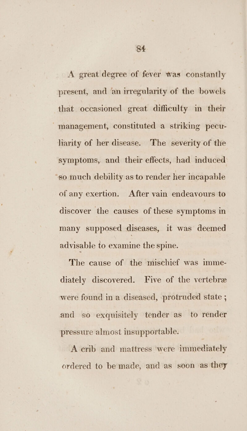 A great degree of fever was constantly present, and an irregularity of the bowels that occasioned great difficulty in their management, constituted a stnking pecu- larity of her disease. The severity of the symptoms, and their effects, had induced “so much debility as to render her incapable of any exertion. After vain endeavours to discover the causes of these symptoms in many supposed diseases, it was deemed advisable to examine the spine. | The cause of the mischief was imme- diately discovered. Five of the vertebre were found in a diseased, protruded state ; and so exquisitely tender as to render pressure almost insupportable. A crib and mattress ‘were immediately ordered to be made, and as soon as they