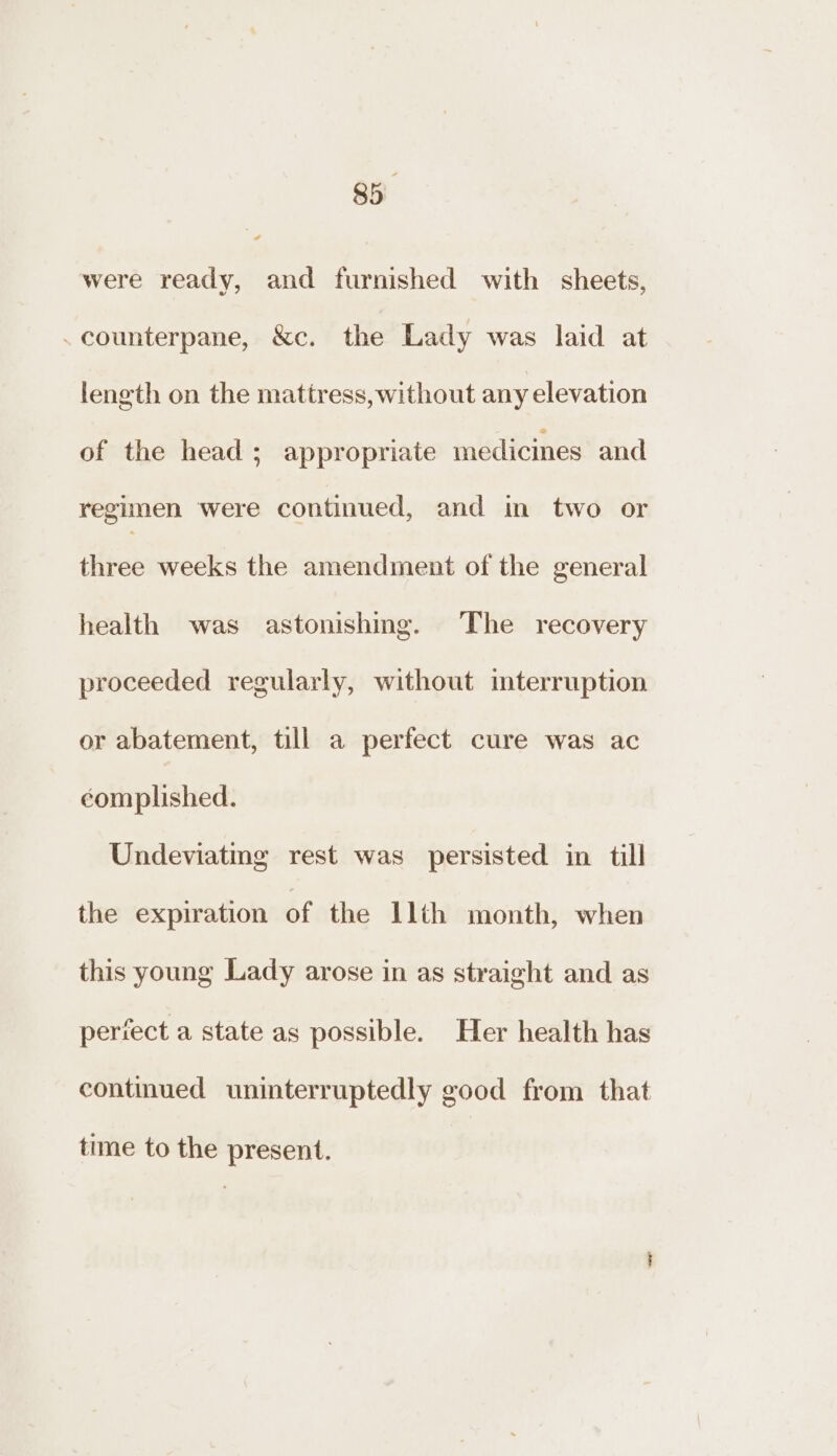 were ready, and furnished with sheets, .counterpane, &amp;c. the Lady was laid at length on the mattress, without any elevation of the head 5; appropriate medicines and regimen were continued, and in two or three weeks the amendment of the general health was astonishing. The recovery proceeded regularly, without mterruption or abatement, till a perfect cure was ac complished. Undeviatmg rest was persisted in till the expiration of the llth month, when this young Lady arose in as straight and as periect a state as possible. Her health has continued uninterruptedly good from that time to the present.